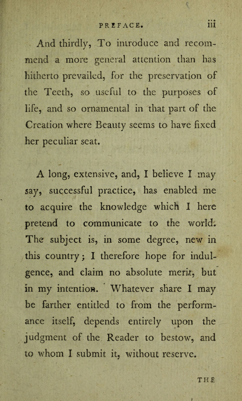 And thirdly, To introduce and recom- mend a more general attention than has hitherto prevailed, for the preservation of the Teeth, so useful to the purposes of life, and so ornamental in that part of the Creation where Beauty seems to have fixed her peculiar seat. A long, extensive, and, I believe I may say, successful practice, has enabled me to acquire the knowledge which I here pretend to communicate to the world. The subject is, in some degree, new in this country; I therefore hope for indul- gence, and claim no absolute merit, but in my intention. Whatever share I may be farther entitled to from the perform- ance itself, depends entirely upon the judgment of the Reader to bestow, and to whom I submit it, without reserve. THE