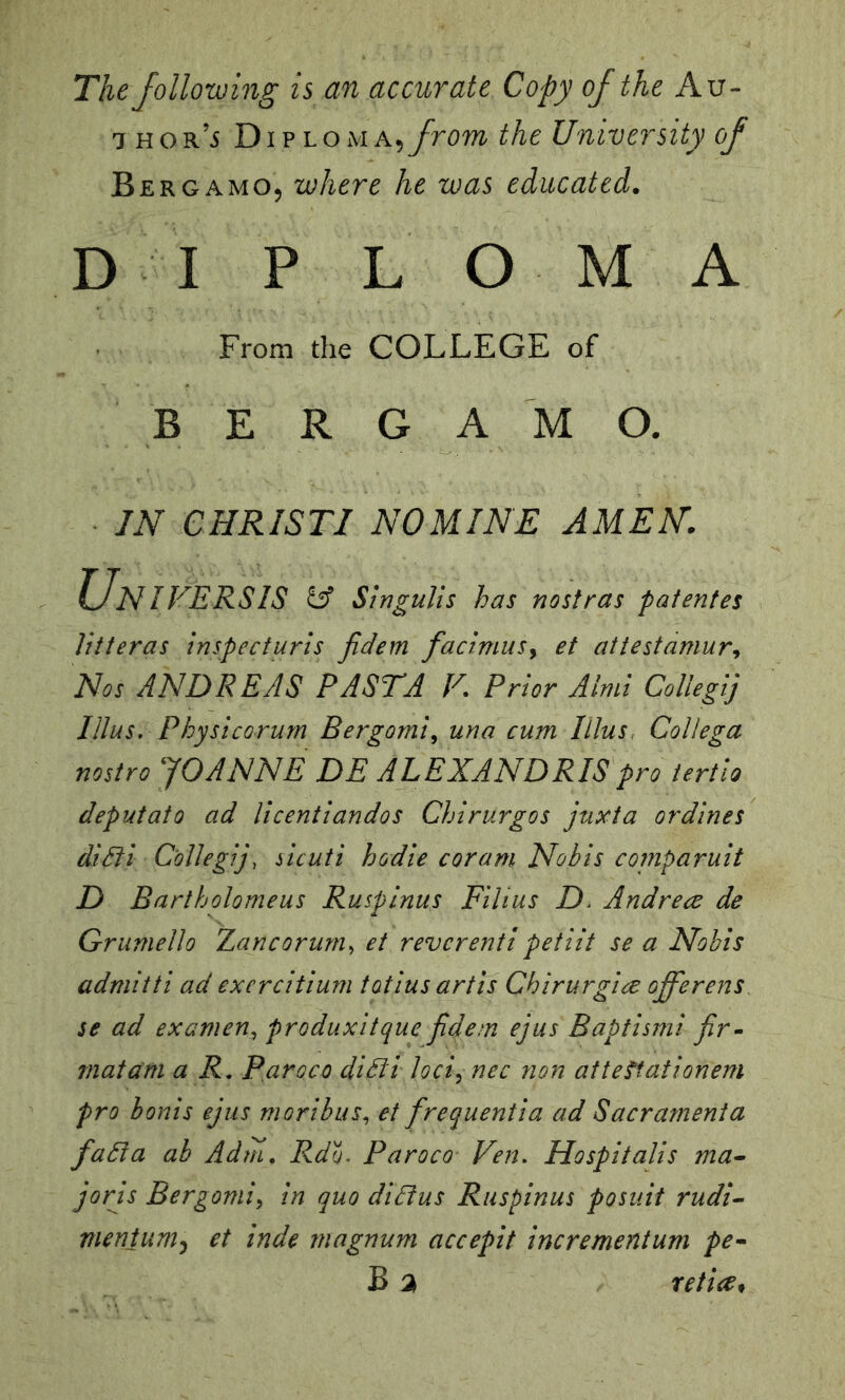 The following is an accurate Copy of the Av- 7 hor’5 DiPLOMA,yroTO the University of Bergamo, where he was educated. D I P L O M A From the COLLEGE of BERGAMO. IN CHRISTI NOMINE AMEN. Universis Singulis has nostras patenfes Jitteras inspecturis Jidem facimusy et attestamury Nos ANDREAS PASTA F, Prior Ainii Collegij Ulus. Physicorum Bergomiy una cum Ulus. CoUega nostro JOANNE DE ALEXANDRIS pro tertio deputato ad licentiandos Chirurgos juxta or dines diSfi Collegij, sicuti hodie cor am Nobis comparuit D Bartholomeus Ruspinus Films D. Andrece de Grumello Zancorum^ et reverent! petiit se a Nobis admitti ad exercitium totiusartis Chirurgire offerens^ se ad exameUy produxitque fidem ejus Baptism! jir^ mat am a R, paroco didli lociy nec non atteftationem pro bonis ejus morihuSy et frequentia ad Sacrament a fadia ab Adm, Rdu. Paroco Fen. Hospitalis ma^ jorjs Bergomiy in quo diBus Ruspinus posuit rudi^ nienium^ et inde magnum accepit incrementum pe^ B a retire^