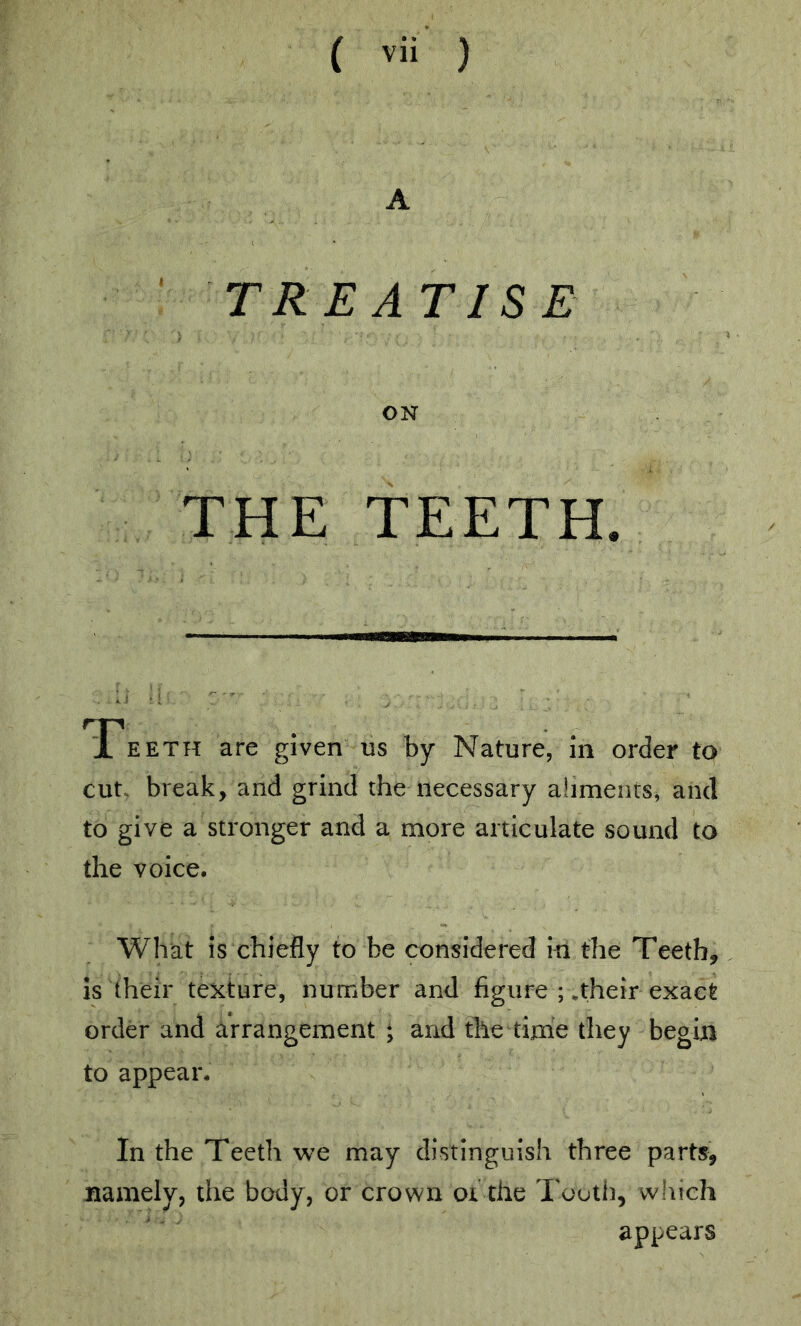 A T RE AT IS E ON THE TEETH. T EETH are given us by Nature, in order to cut. break, and grind the necessary aliments, and to give a stronger and a more articulate sound to the voice. What is chiefly to be considered in the Teeth, Is their texture, number and figure ; .their exact order and arrangement ; and the time they begin to appear. In the Teeth we may distinguish three parts, namely, the body, or crown oi the Tooth, which appears