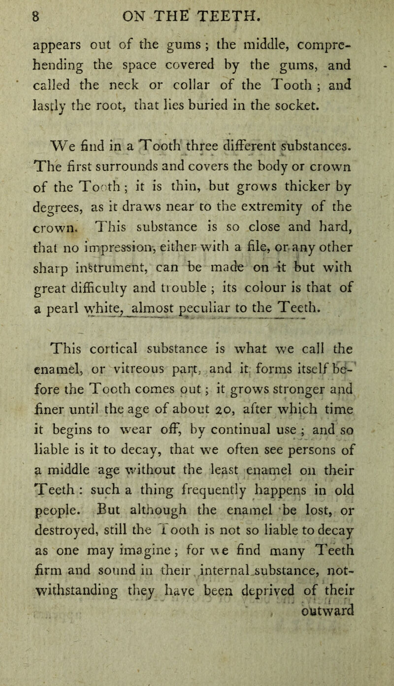 appears out of the gums ; the middle, compre- hending the space covered by the gums, and called the neck or collar of the Tooth ; and lastly the root, that lies buried in the socket. We find in a Tooth three different substances. The first surrounds and covers the body or crown of the Tooth; it is thin, but grows thicker by degrees, as it draws near to the extremity of the crown. This substance is so close and hard, that no impression-, either with a file, or any other sharp instrument, can be made on it but with great difficulty and trouble ; its colour is that of a pearl whi^,_almost peculiar to the Teeth. This cortical substance is what we call the enamel, or vitreous par^t, and it forms itself be- fore the Tooth comes out; it grows stronger and finer until the age of about 20, after which time it begins to wear off, by continual use ; and so liable is it to decay, that we often see persons of a middle age without the least enamel on their Teeth: such a thing frequently happens in old people. But although the enamel be lost, or destroyed, still the 1 00th is not so liable to decay as one may imagine; for we find many Teeth firm and sound in their, internaLsubstance, not- withstanding they have been deprived of their outward