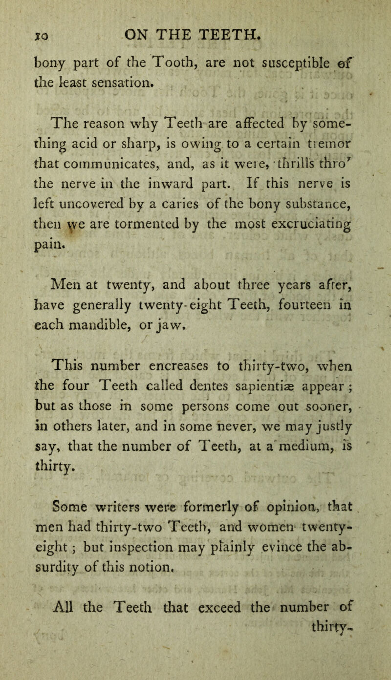 bony part of the Tooth, are not susceptible ef the least sensation. The reason why Teeth are affected by some- thing acid or sharp, is owing to a certain tremor that communicates, and, as it weie, thrills thro’^^ the nerve in the inward part. If this nerve is left uncovered by a caries of the bony substance, then ^ve are tormented by the most excruciating pain. Men at twenty, and about three years after, have generally twenty-eight Teeth, fourteen in each mandible, or jaw. This number encreases to thirty-two, when the four Teeth called dentes sapientiae appear ; but as those in some persons come out sooner, in others later, and in some never, we may justly say, that the number of Teeth, at a medium, is thirty. Some writers were formerly of opinion, that men had thirty-two Teeth, and women twenty- eight ; but inspection may plainly evince the ab- surdity of this notion. All the Teeth that exceed the number of thirty-