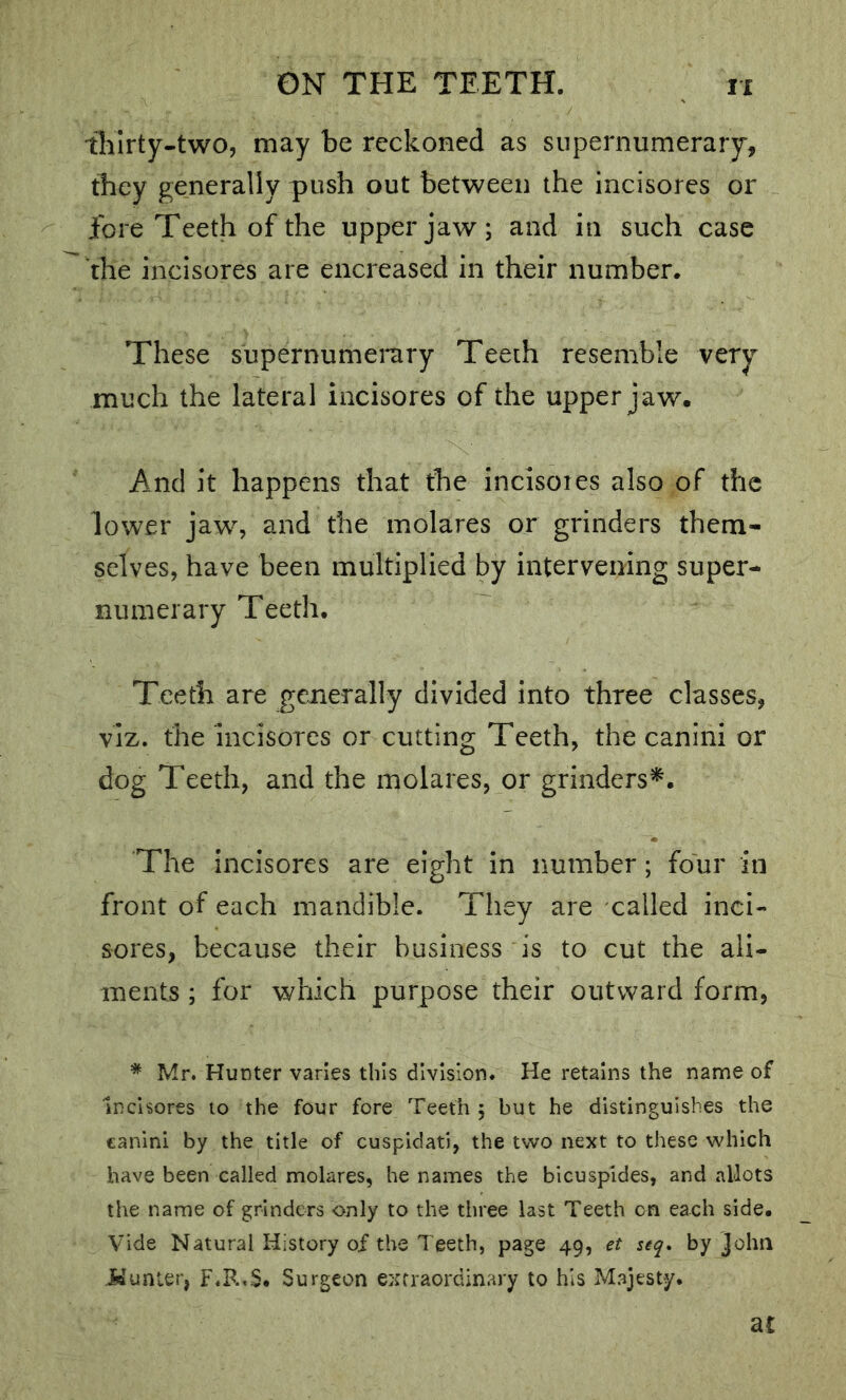 tliirty-two, may be reckoned as supernumerary, they generally push out between the incisores or fore Teeth of the upper jaw; and in such case the incisores are encreased in their number. These supernumerary Teeth resemble very much the lateral incisores of the upper jaw. And it happens that the incisores also of the lower jaw, and the molares or grinders them- selves, have been multiplied by intervening super- numerary Teeth, Teeth are generally divided into three classes, viz. the incisores or cutting Teeth, the canini or dog Teeth, and the molares, or grinders^. The incisores are eight in number; four in front of each mandible. They are called inci- sores, because their business is to cut the ali- ments; for which purpose their outward form, * Mr. Hunter varies this division. He retains the name of Incisores to the four fore Teeth ; but he distinguishes the canini by the title of cuspidati, the two next to these which have been called molares, he names the bicuspldes, and allots the name of grinders only to the three last Teeth on each side. Vide Natural History of the Teeth, page 49, et seq* by John idunier, F.R.S, Surgeon extraordinary to his Majesty. at