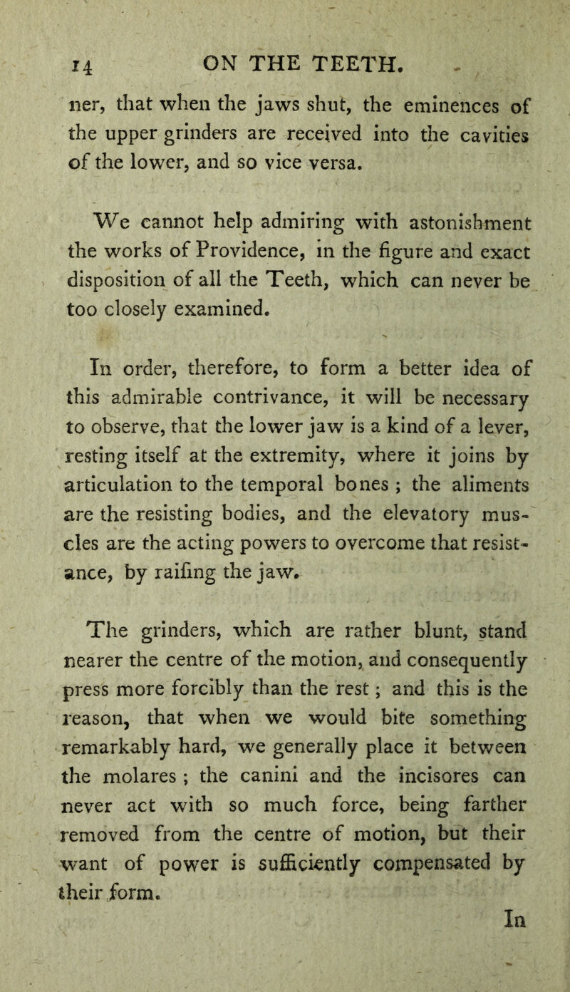 iier, that when the jaws shut, the eminences of the upper grinders are received into the cavities of the lower, and so vice versa. We cannot help admiring with astonishment the works of Providence, in the figure and exact disposition of all the Teeth, which can never be too closely examined. In order, therefore, to form a better idea of this admirable contrivance, it will be necessary to observe, that the lower jaw is a kind of a lever, resting itself at the extremity, where it joins by articulation to the temporal bones ; the aliments are the resisting bodies, and the elevatory mus- cles are the acting powers to overcome that resist- ance, by railing the jaw. The grinders, which are rather blunt, stand nearer the centre of the motion, and consequently press more forcibly than the rest; and this is the reason, that when we would bite something remarkably hard, we generally place it between the molares ; the canini and the incisores can never act with so much force, being farther removed from the centre of motion, but their want of power is sufficiently compensated by their jform. In