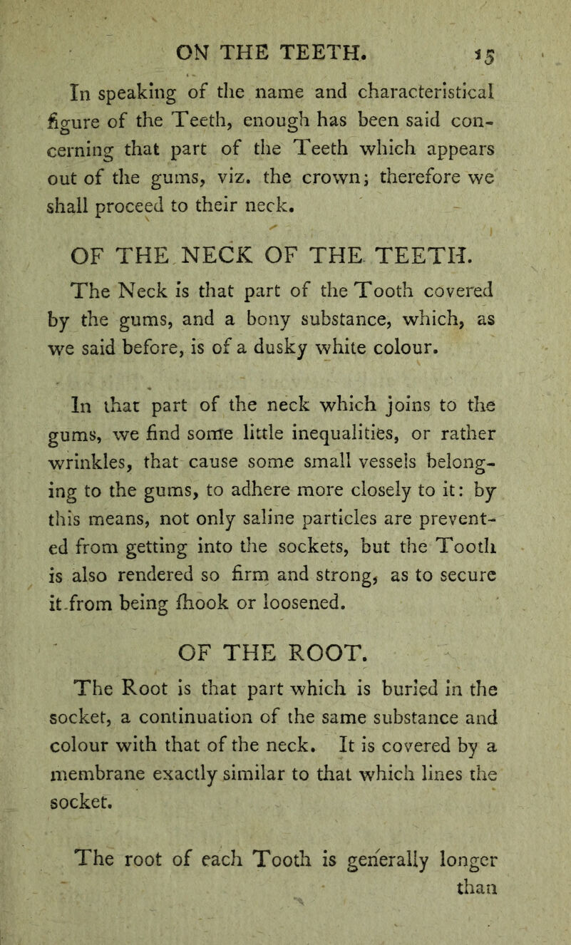 ^5 In speaking of the name and characteristical figure of the Teeth, enough has been said con- cerning that part of the Teeth which appears out of the gums, viz. the crown; therefore we shall proceed to their neck. OF THE NECK OF THE TEETH. The Neck is that part of the Tooth covered by the gums, and a bony substance, which, as we said before, is of a dusky white colour. In that part of the neck which joins to the gums, we find some little inequalities, or rather wrinkles, that cause some small vessels belong- ing to the gums, to adhere more closely to it: by this means, not only saline particles are prevent- ed from getting into the sockets, but the Tooth is also rendered so firrn and strong, as to secure it-from being ftiook or loosened. OF THE ROOT. The Root is that part which is buried In the socket, a continuation of the same substance and colour with that of the neck. It is covered by a membrane exactly similar to that which lines the socket. The root of each Tooth is generally longer than