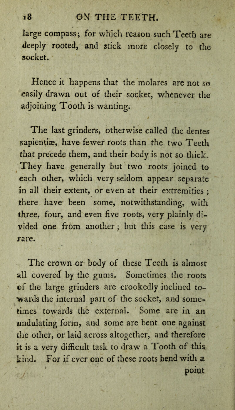 large compass; for which reason such Teeth are deeply rooted, and stick more closely to the socket. Hence it happens that the molares are not so easily drawn out of their socket, whenever the adjoining Tooth is wanting. The last grinders, otherwise called the dentes sapientiae, have fewer roots than the two Teeth that precede them, and their body is not so thick. They have generally but two ropts joined to each other, which very seldom appear separate in all their extent, or even at their extremities ; there have been some, notwithstanding, with three, four, and even five roots, very plainly di- vided one from another; but this case is very rare. The crown or body of these Teeth is almost all covered by the gums. Sometimes the roots of the large grinders are crookedly inclined to- wards the internal part of the socket, and some- times towards the external. Some are in an undulating form, and some are bent one against tlie other, or laid across altogether, and therefore it is a very difficult task to draw a Tooth of this kind. For if ever one of these roots bend with a point