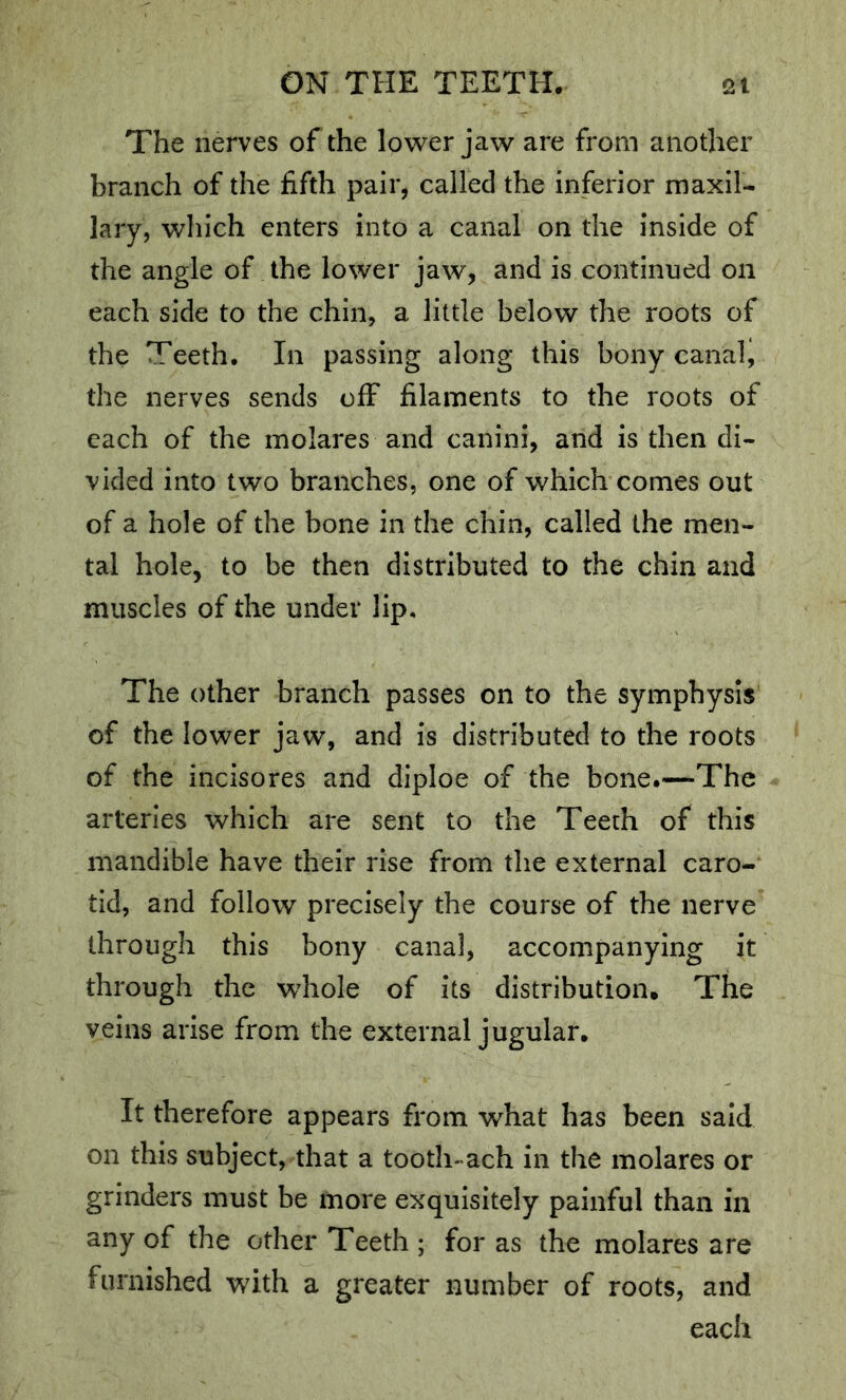 The nerves of the lower jaw are from another branch of the fifth pair, called the inferior maxil- lary, which enters into a canal on the inside of the angle of the lower jaw, and is continued on each side to the chin, a little below the roots of the Teeth. In passing along this bony canalj the nerves sends off filaments to the roots of each of the inolares and canini, and is then di- vided into two branches, one of which comes out of a hole of the bone in the chin, called the men- tal hole, to be then distributed to the chin and muscles of the under lip. The other branch passes on to the symphysis of the lower jaw, and is distributed to the roots of the incisores and diploe of the bone.—The arteries which are sent to the Teeth of this mandible have their rise from the external caro- tid, and follow precisely the course of the nerve through this bony canal, accompanying it through the wdiole of its distribution* The veins arise from the external jugular. It therefore appears from what has been said on this subject, that a tooth-ach in the molares or grinders must be more exquisitely painful than in any of the other Teeth ; for as the molares are furnished with a greater number of roots, and each