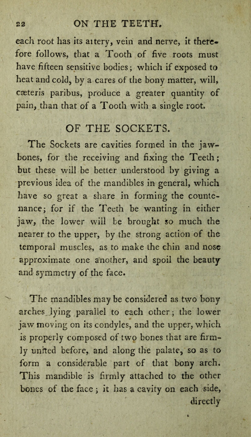 each root has its aitery, vein and nerve, it there^ fore follow^s, that a Tooth of five roots must have fifteen sensitive bodies; which if exposed to heat and cold, by a cares of the bony matter, will, caeteris paribus, produce a greater quantity of pain, than that of a Tooth with a single root, OF THE SOCKETS. The Sockets are cavities formed in the jaw- bones, for the receiving and fixing the Teeth; but these will be better understood by giving a previous idea of the mandibles in general, which have so great a share in forming the counte- nance; for if the Teeth be wanting in either jaw, tho lower will be brought so much the nearer to the upper, by the strong action of the temporal muscles, as to make the chin and nose approximate one another, and spoil the beauty and symmetry of the face. The mandibles maybe considered as two bony arches_lying parallel to each other; the lower jaw moving on its condyles, and the upper, which is properly composed of two bones that are firm- ly united before, and along the palate, so as to form a considerable part of that bony arch. This mandible is firmly attached to the other bones of the face ; it has a cavity on each side, directly