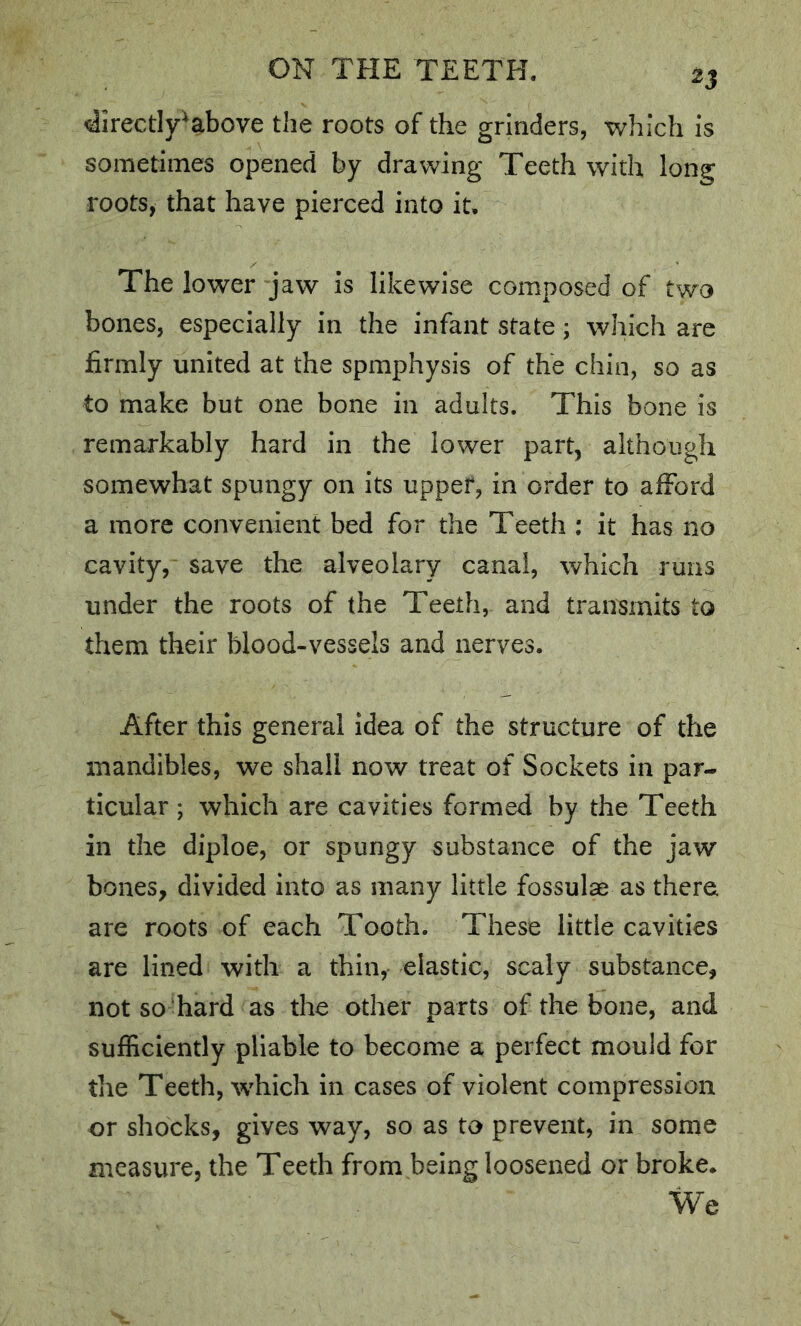 4irectIy^above the roots of the grinders, which is sometimes opened by drawing Teeth with long roots, that have pierced into it. The lower jaw is likewise composed of two bones, especially in the infant state; which are firmly united at the spmphysis of the chin, so as to make but one bone in adults. This bone is remarkably hard in the lower part, although somewhat spungy on its upper, in order to afford a more convenient bed for the Teeth ; it has no cavity, save the alveolary canal, which runs under the roots of the Teeth, and transmits to them their blood-vessels and nerves. After this general idea of the structure of the mandibles, we shall now treat of Sockets in par- ticular ; which are cavities formed by the Teeth in the diploe, or spungy substance of the jaw bones, divided into as many little fossulae as there are roots of each Tooth. These little cavities are lined with a thin, elastic, scaly substance, not so-hard as the other parts of the bone, and sufficiently pliable to become a perfect mould for the Teeth, which in cases of violent compression or shocks, gives way, so as to prevent, in some measure, the Teeth from being loosened or broke. We