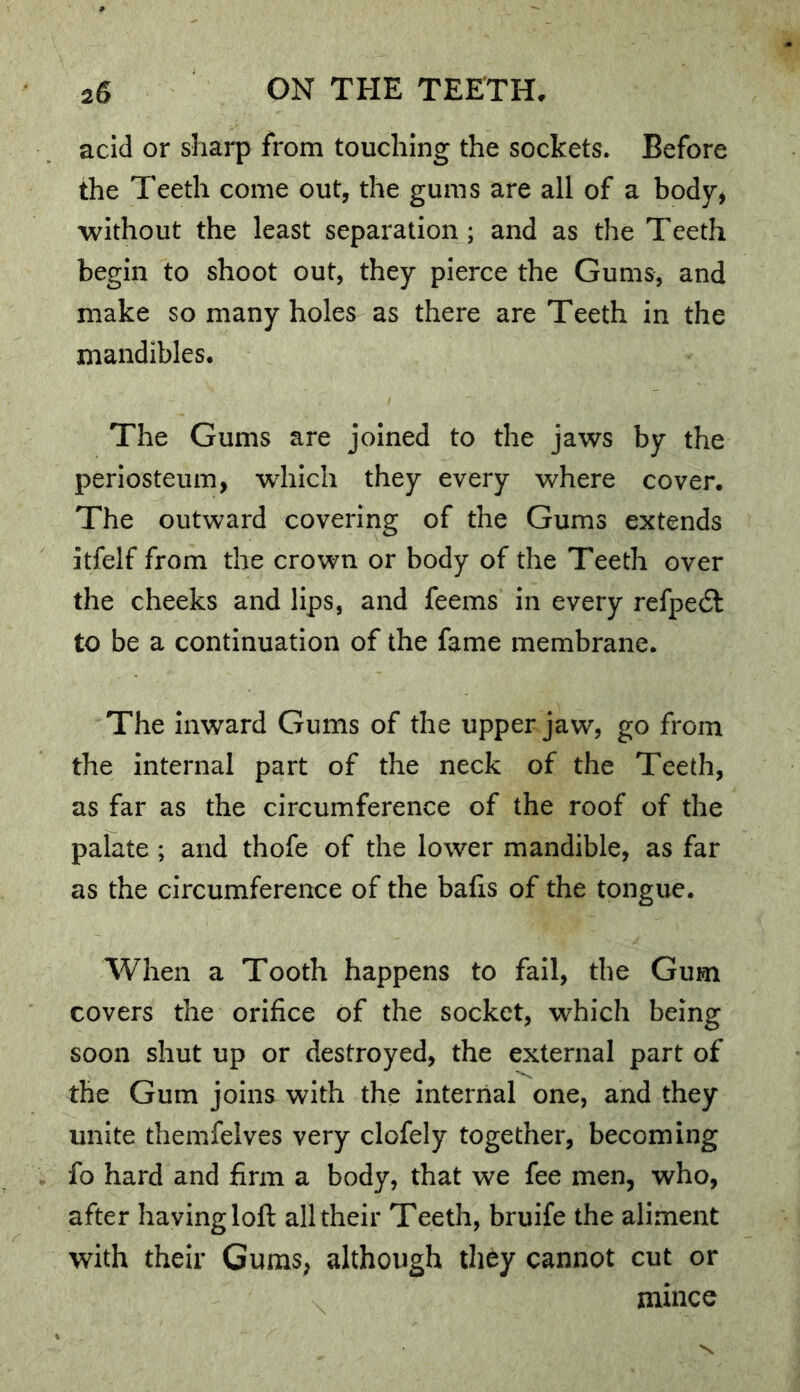 acid or sharp from touching the sockets. Before the Teeth come out, the gums are all of a body^ without the least separation; and as the Teeth begin to shoot out, they pierce the Gums, and make so many holes as there are Teeth in the mandibles. The Gums are joined to the jaws by the periosteum, which they every where cover. The outward covering of the Gums extends itfelf from the crown or body of the Teeth over the cheeks and lips, and feems in every refpedl to be a continuation of the fame membrane. The inward Gums of the upper jaw, go from the internal part of the neck of the Teeth, as far as the circumference of the roof of the palate ; and thofe of the lower mandible, as far as the circumference of the bafis of the tongue. When a Tooth happens to fail, the Gum covers the orifice of the socket, which being soon shut up or destroyed, the external part of the Gum joins with the internal one, and they unite themfelves very clofely together, becoming fo hard and firm a body, that we fee men, who, after having loft all their Teeth, bruife the aliment with their Gums, although they cannot cut or mince