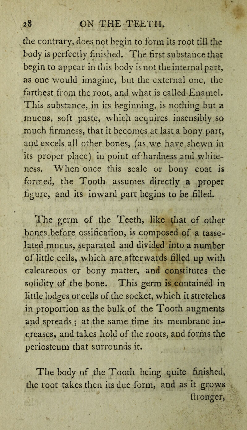 the contrary, does not begin to form its root till the body is perfectly finished. The first substance that begin to appear in this body is not the internal part, as one would imagine, but the external one, the farthest from the root, and what is called Enamel. This substance, in its beginning, is nothing but a mucus, soft paste, which acquires insensibly so much firmness, that it becomes at last a bony part, and excels all other bones, (as we have shewn in its proper place) in point of hardness and white- ness. When once this scale or bony coat is formed, the Tooth assumes directly a proper figure, and its Inward part begins to be filled. The germ of the Teeth, like ^hat of other bones,before ossification, is composed of a tasse- lated.mucus, separated and divided into a number of little cells, which are afterwards filled up with calcareous or bony matter, and constitutes the solidity of the bone. This germ is contained in little lodges or cells of the socket, which it stretches in proportion as the bulk of the Tooth augments and spreads ; at the same time its membrane in- creases, and takes hold of the roots, and forms the periosteum that surrounds it. The body of the Tooth being quite finished, the root takes then its due form, and as it grows ftronger,