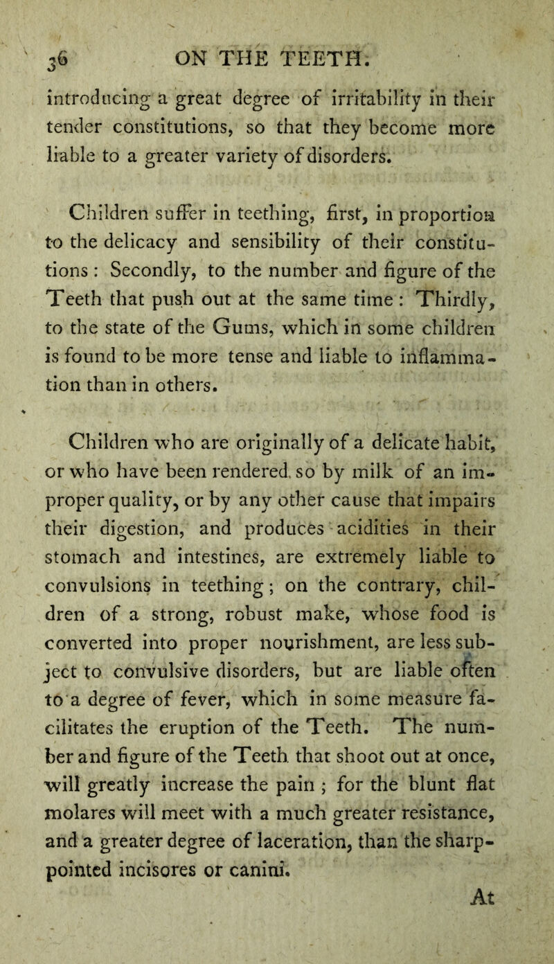 introducing a great degree of Irritability in their tender constitutions, so that they become more liable to a greater variety of disorders. Children sufFer in teething, first, in proportion to the delicacy and sensibility of their constitu- tions : Secondly, to the number and figure of the Teeth that push out at the same time : Thirdly, to the state of the Gums, Avhich in some children is found to be more tense and liable to inflamma- tion than in others. Children who are originally of a delicate habit, or who have been rendered, so by milk of an im- proper quality, or by any other cause that impairs their digestion, and produces acidities in their stomach and intestines, are extremely liable to convulsions in teething; on the contrary, chil- dren of a strong, robust make, whose food is converted into proper nourishment, are less sub- ject to convulsive disorders, but are liable often to a degree of fever, which in some measure fa- cilitates the eruption of the Teeth. The num- ber and figure of the Teeth that shoot out at once, will greatly increase the pain ; for the blunt flat molares will meet with a much greater resistance, and a greater degree of laceration, than the sharp- pointed incisores or canini. At