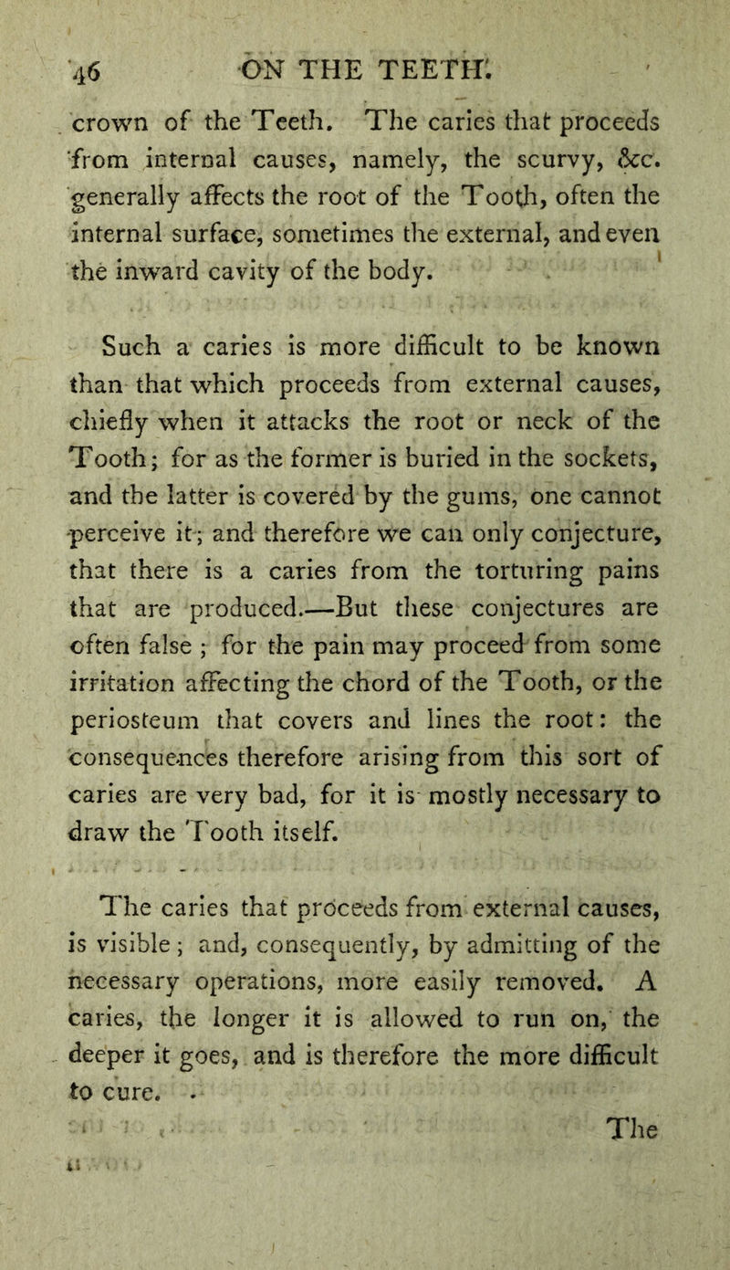 . crown of the Teeth, The caries that proceeds from internal causes, namely, the scurvy, &c. generally affects the root of the Tooth, often the internal surface, sometimes the external, and even the inward cavity of the body. Such a caries is more difficult to be known than that which proceeds from external causes, cliiefly when it attacks the root or neck of the Tooth; for as the former is buried in the sockets, and the latter is covered by the gums, one cannot perceive it; and therefore we can only conjecture, that there is a caries from the torturing pains that are produced.—But tliese conjectures are often false ; for the pain may proceed from some irritation affecting the chord of the Tooth, or the periosteum that covers and lines the root: the consequences therefore arising from this sort of caries are very bad, for it is mostly necessary to draw the Tooth itself. The caries that proceeds from external causes, is visible; and, consequently, by admitting of the necessary operations, more easily removed. A caries, the longer it is allowed to run on, the deeper it goes, and is therefore the more difficult to cure. -