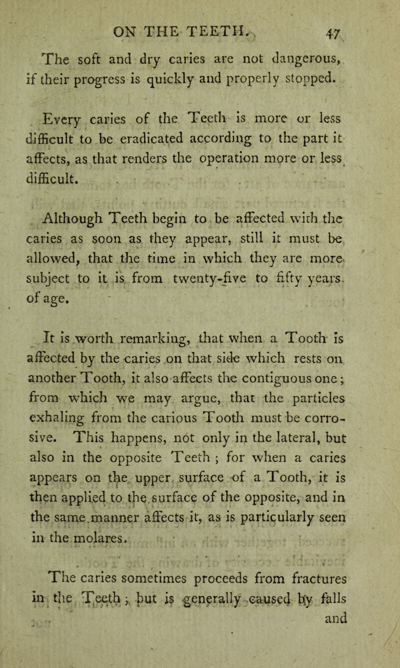 The soft and dry caries are not dangerous, if their progress is quickly and properly stopped. Every caries of the Teeth is more or less difficult to be eradicated according to the part it affects, as that renders the operation more or less difficult. Although Teeth begin to be affected with the caries as soon as they appear, still it must be allowed, that the time in which they are more^ subject to it is from twenty-five to fifty years, of age. It is worth remarking, that when a Tooth Is affected by the caries on that side which rests on another Tooth, it also affects the contiguous one; from which we may argue, that the particles exhaling from the carious Tooth must be corro- sive. This happens, not only in the lateral, but also in the opposite Teeth ; for when a caries appears on the. upper surface of a Tooth, it is then applied to the surface of the opposite, and in the same.manner affects it, as is particularly seen in the molares. The caries sometimes proceeds from fractures ill the TTeeth but is generally caused hy falls and