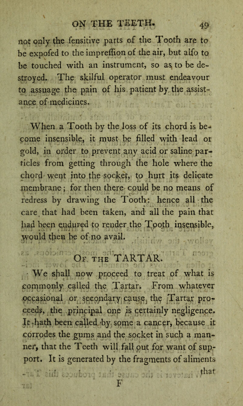 not only the fensidve parts of the Tooth are to be expofed to the imprellion of the air, but alfo to be touched with an instrument, so as^ to be de- stroyed. The skilful operator must endeavour to assuage the pain of his patient by, the assist- ance of medicines. When a Tooth by the,loss of its chord is be<* come insensible, it must be filled with lead or gold, in order to prevent any acid or saline par- ticles from getting through the hole where the chord wept into the socket,^ to hurt its delicate membrane; for then there could be no means of redress by drawing the Tooth: hence alTthe care , that had been taken, and all the pain that had been endured to render the T^pqth insensible^ would then be of no avail. Of THE TARTAR. • We shall now proceed to treat of what is conqmonly called the Tartar^ From whatever occasional or secondary; cause, the Tarta^r pro- ceeds, the -principal onp is certainly negligence. It^hath been cabled hy, some a cancer, because it corrodes the gums and the socket in such a man- ner, that the Teeth will fall put for want of sup- port. It is generated by the fragments of aliments . ■ ' that