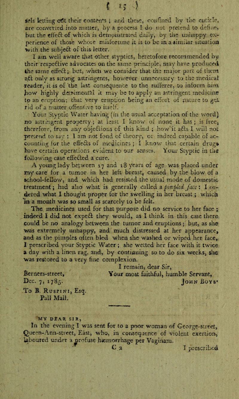 Sv^ls letting cr(5t their contcn’‘S ; and thei»e, condncd by the cuticle., fire converted into matter, by a process I do not pretend to define* but the effeft of which is dempastrated daily, by the uniiappy ex- perience of those whose niisfortunc it is to be in a similar situation with the subjedl of this letter. I am well aware t|iat other styptics, heretofore recommended by their respedlive advocates on the same pririciple, may have produced ihe same effe6l; but, wheli we consider that the major part of them 2,61 only as strong astringents, however unnecessary to the medical reader, it is of 'the kst consequence to the suiferer, to inform him bow highly detHinentfel it may be to apply an astringent medicine to an eruption; that very criipuon being an effort of pature to get rid of a matter offensive to itself. Your Styptic Water having (in the usual acceptation of the word) no astringent property; at least I know of none it has ; is freCj therefore, from any objedlions cf this kind ; how' it a.fts I will not pretend to-say : I am not fond of theory* or indeed capable of ac- counting for the effecls of medicines ; I know that certain drug% have certain operations evident to our senses. Your Styptic in tli2 following- case effected a cure. A young lady between 17 and 18 years of age was placed under my care for a tumor in her left breast, caused by the blow of a school-fellow, and which had resisted the usual mode of domestic treatment ; had also what is generally czlltd. z pimpled Jacei I or- dered what I thought proper for the swelling in her breast; which In a month was so small as scarcely to be felt. The medicines used for that purpose did no service to her face ; indeed I did not expe£l they would, as I think in this case there could be no analogy between the tumor and eruptions ; but, as she was extremely unhappy, and much distressed at her appearance, and as the pimples often bled when she washed or wiped her face, I prescribed your Styptic Water; she wetted her face with it twice a day with a linen rag, and, by continuing so to do six weeks, she was restored to a very fine complexion. I remain, dear Sir, Berners-street, Your most faithful, humble Servant, Dec, 7, 1785. John Boys* To B. Ruspini, Esq. Pall Mall. MY DtAR SIR, In the evening I was sent for to a poor woman of George-street, Queen-Ann-street, East, who, in cor^sequence of violent exertion, Uboured under a^rofuse hsemorrhage per Vagiiiam.