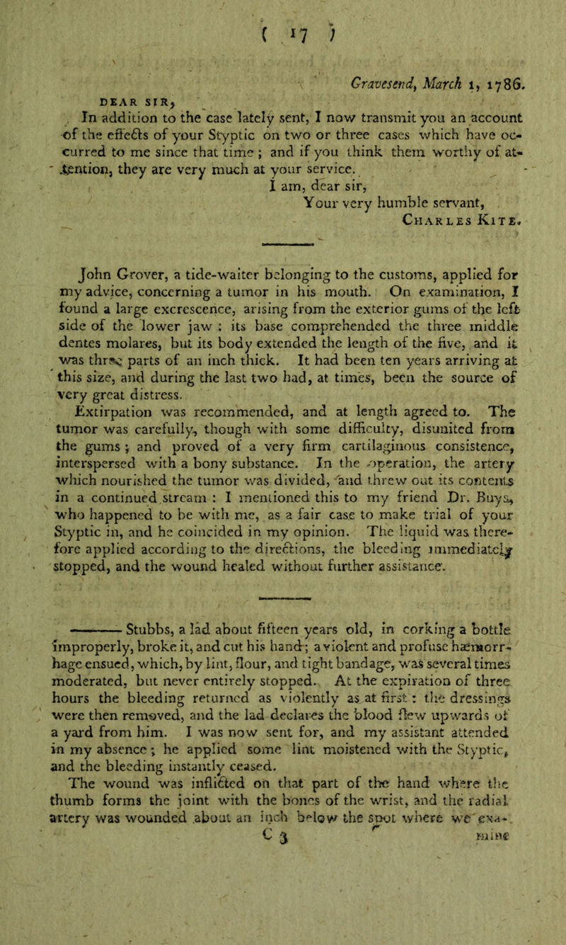 Graves endf March i, 1786, DEAR SIR^ , In addition to the case lately sent, I now transmit you an account of the effefts of your Styptic on two or three cases which have oc- curred to me since that time ; and if you think them worthy of at- ^ntioDj they are very much at your service, I am, dear sir, Your very humble servant, Charles Kite,. John Grover, a tide-waiter belonging to the customs, applied for my advice, concerning a tumor in his mouth. On examination, I found a large excrescence, arising from the exterior gums of the left side of the lower jaw ; its base comprehended the three middle dentes molares, but its body extended the length of the five, and it v/as thr?k: parts of an inch thick. It had been ten y'cars arriving at this size, and during the last two had, at times, been the source of very great distress. Extirpation was recommended, and at length agreed to. The tumor was carefully, though with some difficulty, disunited from the gums •, and proved of a very firm cartilaginous consistence, interspersed with a bony substance. In the operation, the artery which nourished the tumor was divided, and threw out its contents in a continued,stream : I mentioned this to my friend Dr. Buys, who happened to be with me, as a fair case to make trial of your Styptic in, and he coincided in my opinion. The liquid was there- fore applied according to the directions, the bleeding immediately stopped, and the wound healed without further assistance. Stubbs, a lad about fifteen years old, in corking a bottle improperly, broke it, and cut his hand-; a violent and profuse haemorr- hage ensued, which, by lint, flour, and tight bandage, was several times moderated, but never entirely stopped. At the expiration of three hours the bleeding returned as violently as at first: the dressings were then removed, and the lad declares the blood flew upwards of a yai'd from him. I was now sent for, and my assistant attended in my absence ; he applied some lint moistened with the Styptic, and the bleeding instantly ceased. The wound was inflicted on that part of the hand where the thumb forms the joint with the bones of the wrist, and the radial artery was wounded about an inch below the snot where we exa- C 3 mine