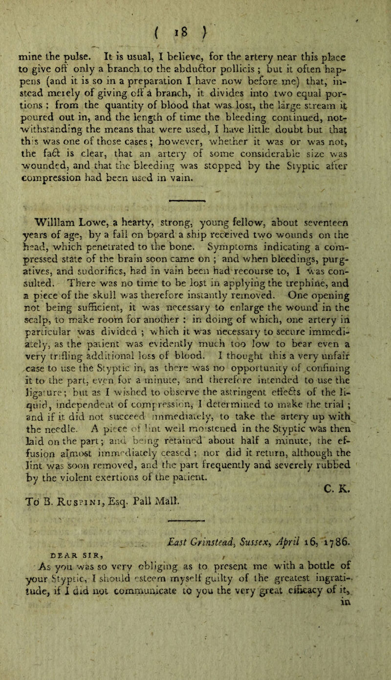 mine the pulse. It is usual, I believe, for the artery near this place to give oft' only a branch to the abduftor ppllicis ; but it often hap- pens (and it is so in a preparation I have now before me) that, in- stead meiely of giving oft a branch, it divides into two equal por- tions : from the quantity of blood that was lost, the large stream it poured out in, and the length of time the bleeding continued, not- withstanding the means that were used, I have little doubt but that this was one of those cases; however, whether it was or was not, the fa61: is clear, that an artery of some considerable size was w’^ounded, and that the bleeding was stopped by the Styptic after compression had been used in vain. William Lowe, a hearty, strong, young fellow, about seventeen years of age, by a fall on board a ship received two wounds on the head, which penetrated to tne bone. Symptoms indicating a com- pressed state of the brain soon came on ; and when bleedings, purg- atives, and sudorifics, had in vain been had'recourse to, I Was con- sulted. There was no time to be lost in applying the trephine, and a piece of the skull was therefore instantly removed. One opening not being sufficient, it was necessary to enlarge the wound in the scalp, to make room for another : in doing of w'hich, one artery in particular was divided ; which it vras necessary to secure immedi- ately, as the patient was evidently much too low to bear even a very trifling additional loss of blood. I thought this a very unfair case to use the Styptic in, as there was no opportunity of confining it to the part, even for a minute, and therefore intended to use the ligamre; but as I wished to observe the astringent efte6fs of the li- quid, independent of compression, I determined to make the trial ; and if it did not succeed immediately, to take the artery up with the needle. A piece of lint weii moistened in the Styptic was then laid on the part; and being retained about half a minute, the ef- fusion armost immediately ceased ; nor did it return, although the lint was soon removed, and the part frequently and severely rubbed by the violent exertions of the patient. C. K. To B. Ruspini, Esq. Pall Mall. East Grmstead^ Sussex^ April 16, 1786. DEAR SIR, , As you was so very obliging as to present me wdth a bottle of your Styptic, I should ‘:stcem myself guilty of the greatest ingrati-- tude, if I did not communicate to you the very gieat eftkacy of it, in