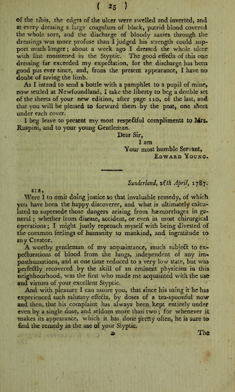 of the tibia, the edges of the ulcer were swelled and invertfed, and at every dressing a large coagulum of black, putrid blood covered the whole sore, and the discharge of bloody sanies through the dressings was more profuse than I judged his strength could sup- port much longer; about a week ago I dressed the whole ulcer with lint moistened in the Styptic. The good elFefts of this one dressing far exceeded my expeftation, for the discharge has been good pus ever since, and, from the present appearance, I have no doubt of saving the limb. As I intend to send a bottle with a pamphlet to a pupil of mine, now settled at Newfoundland, I take the liberty to beg a double set of the sheets of your new edition, after page no, of the last, and that you will be pleased to forward them by the post, one sheet under each cover. I beg leave to present my most respe£fful compliments to Mrs* Kuspini, and to your young Gentlerhan. Dear Sir, I am Your most humble Servant, £dward Young* Sunderland^ 7.Uh Aprils 1787* SIR, Were I to omit doing justice to that invaluable remedy, of which you have been the happy discoverer, and what is ultimately calcu- lated to supersede those dangers arising from haemorrhages in ge- neral ; whether from disease, accident, or even in most chirurgical operations ; I might justly reproach myself with being divested of the common feelings of humanity to mankind, and ingratitude to my Creator. A worthy gentleman of my acquaintance, much subjeff to fex- peftorations of blood from the lungs, independent of any im- posthumations, and at one time reduced to a very low state, but was perfe6lly recovered by the skill of an eminent physician in this neighbourhood, was the first v;ho made me acquainted with the use and virtues of your excellent Styptic. And with pleasure I can assure you, that since his using it he has experienced such salutary efiFe61;s, by doses of a tea-spoonful now and then, that his complaint has always been kept entirely under even by a single dose, and seldom more than two; for whenever it makes its appearance, which it has done pretty often, he is sure to find the remedy in the use of your Styptic.