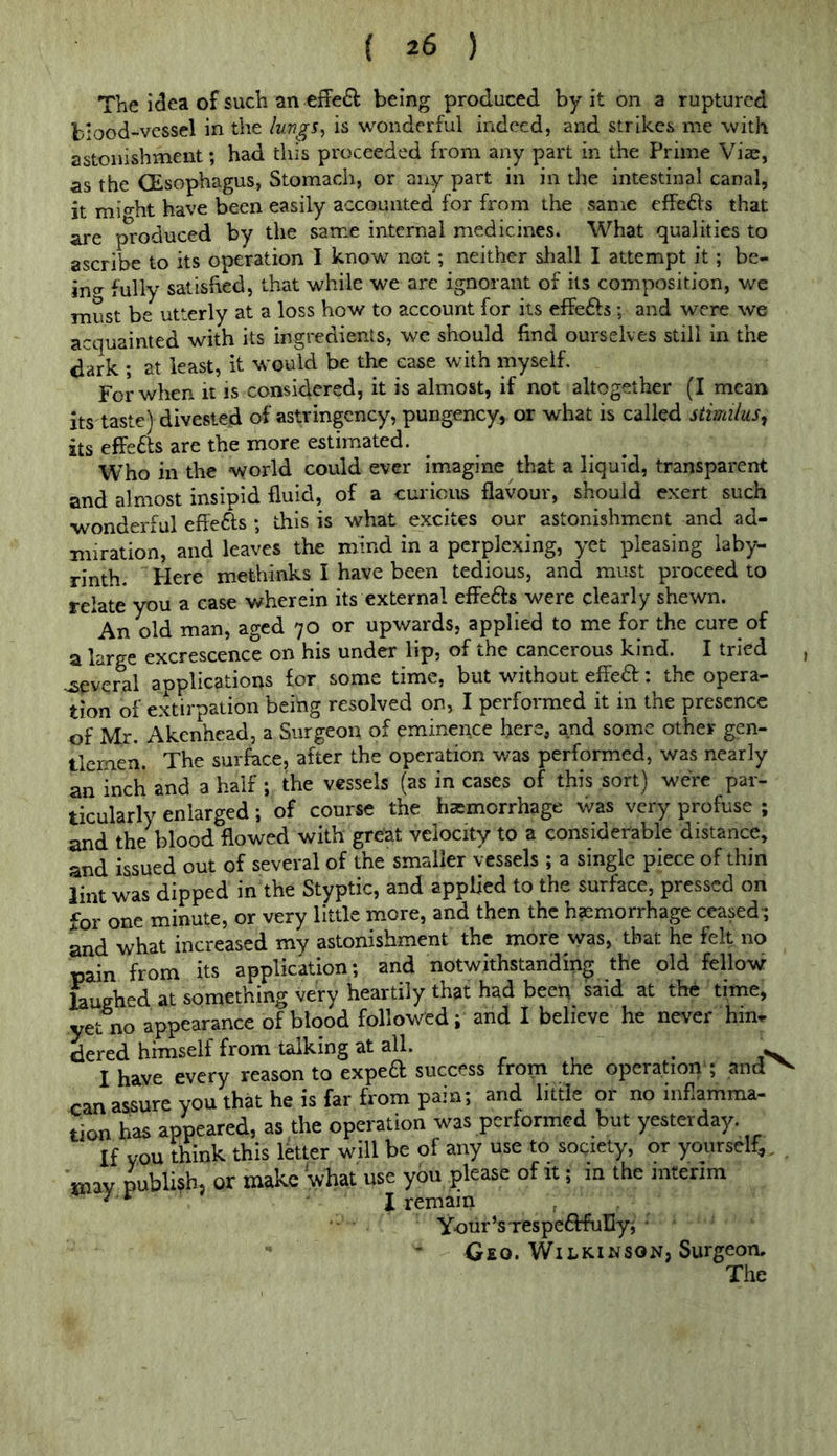 The idea of such an eff'e£l being produced by it on a ruptured blood-vessel in the luvgs^ is wonderful indeed, and strikes me with astonishment; had this proceeded from any part in the Prime Viac, as the CEsophagus, Stomach, or any part in in the intestinal canal, it mio-ht have been easily accounted for from the same effects that are produced by the same internal medicines. What qualities to ascribe to its operation I know not; neither shall I attempt it; be- ing fully satisfied, that while we are ignorant of its composition, wc must be utterly at a loss how to account for its elfe6fs; and were we acquainted with its ingredients, we should find ourselves still in the dark ; at least, it would be tl^ ease with myself. For when it is consiclered, it is almost, if not altogether (I mean its taste) divested of astringcncy, pungency, or what is called stimilus, its effects are the more estimated. Who in the world could ever imagine that a liquid, transparent and almost insipid fluid, of a curioits flavour, should exert such •wonderful effefts ; this is what excites our astonishment and ad- miration, and leaves the mind in a perplexing, yet pleasing laby- rinth. Here methinks I have been tedious, and must proceed to relate you a case wherein its external effefts were clearly shewn. *An old man, aged 70 or upwards, applied to me for the cure of a large excrescence on his under lip, of the cancerous kind. I tried , .;several applications for some time, but without effect: the opera- tion of extirpation beihg resolved on, I performed it in the presence of Mr. Akenhead, a Surgeon of eminence here, and some other gen- tlemen. The surface, after the operation was performed, was nearly an inch and a half ; the vessels (as in cases of this sort) were par- ticularly enlarged; of course the hemorrhage was very profuse ; and the blood flowed with great velocity to a considerable distance, and issued out of several of the smaller vessels ; a single piece of thin lint was dipped in the Styptic, and applied to the surface, pressed on for one minute, or very little more, and then the haemorrhage ceased; and what increased my astonishment the more was, that he felt no pain from its application; and notwithstanding the old fellow Whed at something very heartily that had been said at the time, yet no appearance of blood followed; and I believe he never hm^ dered himself from talking at all. ^ I have every reason to exped success from the operation ; and^ can assure you that he is far from pain; and little or no inflamma- tion has appeared, as the operation was performed but yesterday. If you think this ikter will be of any use to society, or yourself,. , may publish, or make what use you please of it; m the interim I remain Your’srespeflfuIIyj ■ Geo. Wilkinson, Surgeon.