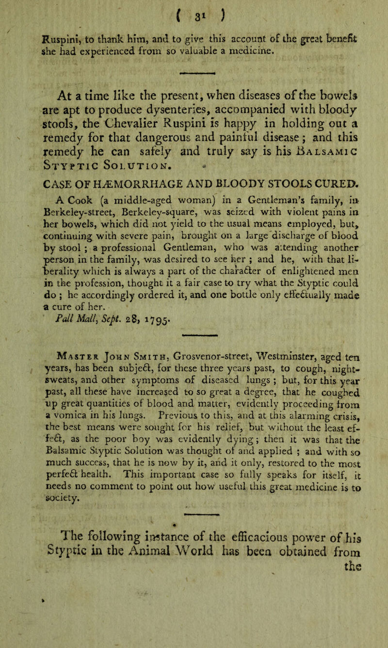 ( 3‘ ) Ruspini, to thank him, and to give this account of the great benefit she had experienced from so valuable a medicine. At a time like the present, when diseases of the bowela are apt to produce dysenteries, accompanied with bloody stools, the Chevalier Ruspini is happy in holding out a remedy for that dangerous and painful disease; and this remedy he can safely and truly say is his Balsamic Styptic Solution, CASE OF HAEMORRHAGE AND BLOODY STOOLS CURED. A Cook (a middle-aged woman) in a Gentleman’s family, in- Berkeiey-street, Berkeley-square, was seized with violent pains in her bowels, which did not yield to the usual means employed, but, continuing with severe pain, brought on a large discharge of blood by stool ; a professional Gentleman, who was aitending another person in the family, was desired to see her ; and he, with that li- herality which is always a part of the chara£ler of enlightened men in the profession, thought it a fair case to try what the Styptic could do ; he accordingly ordered it, and one bottle only elfe6lually made a cure of her. Pall Mallj Sept. 28> 1795* Master John Smith. Grosvenor-street, Westminster, aged ten years, has been subje61:, for these three years past, to cough, night- sweats, and other symptoms of diseased lungs ; but, for this year past, all these have increased to so great a degi'ee, that he coughed up great quantities of blood and matter, evidently proceeding from a vomica in his lungs. Previous to this, and at this alarming crisis, the best means were sought for his relief, but without the least ef- fe£l;, as the poor boy was evidently dying; then it was that the Balsamic Styptic Solution was thought of and applied ; and with so much success, that he is now by it, arid it only, restored to the most perfeft health. This important case so fully speaks for itself, it needs no comment to point out how useful this great medicine is to society. The following iiwtance of the efficacious power of his Styptic in the Animal World has been obtained from