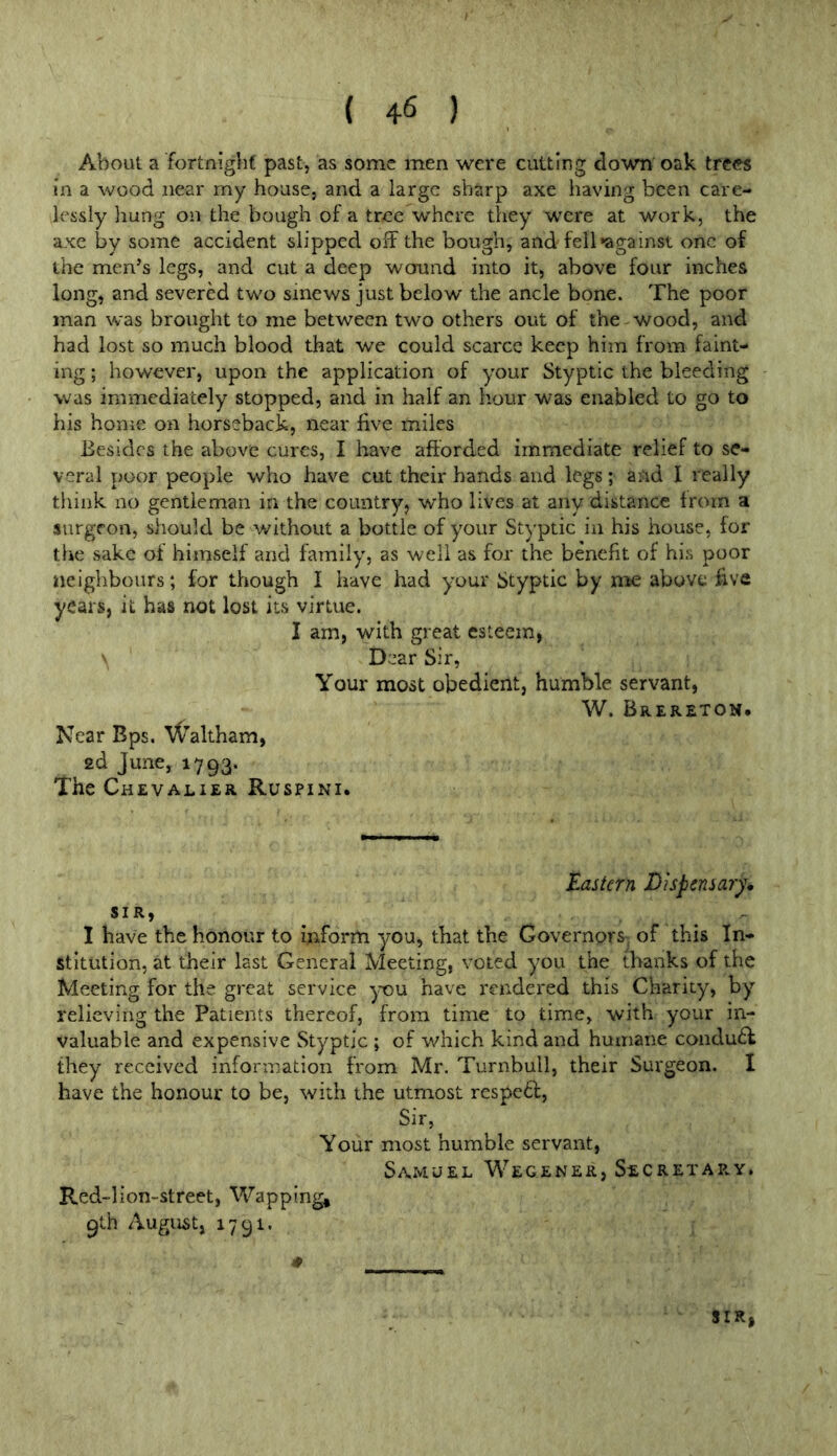 About a fortnighf past, as some men were cutting down oak trees in a wood near my house, and a large sharp axe having been care- lessly hung on the bough of a tree where they were at work, the axe by some accident slipped off the bough, and fell *against one of the men’s legs, and cut a deep wound into it, above four inches long, and severed two sinews just below the ancle bone. The poor man was brought to me between two others out of the wood, and had lost so much blood that we could scarce keep him from faint- ing ; however, upon the application of your Styptic the bleeding was immediately stopped, and in half an hour was enabled to go to his honie on horseback, near five miles Besides the above cures, I have afforded immediate relief to se- veral poor people who have cut their hands and legs; and I really tliink no gentleman in the country, who lives at any distance from a surgeon, should be without a bottle of your Styptic in his house, for the sake erf himself and family, as well as for the benefit of his poor neighbours; for though I have had your Styptic by me above five years, it has not lost its virtue. I am, with great esteem, V Dear Sir, Your most obedient, humble servant, W. Brereton. Near Bps. \^altham, 2d June, 1793. The Chevalier Ruspini. tastern Dispensary, SIR, I have the honour to inform you, that the Governors’ of this In- stitution, at their last General Meeting, voied you the thanks of the Meeting for the great service you have rendered this Charity, by relieving the Patients thereof, from time to time, with your in- valuable and expensive Styptic ; of which kind and humane condu£f they received information from Mr. Turnbull, their Surgeon. I have the honour to be, with the utmost respe6f. Sir, Your most humble servant, Samuel Wegener, Secretae.y. Red-lion-street, Wapping, 9th August, 1791. SIR,