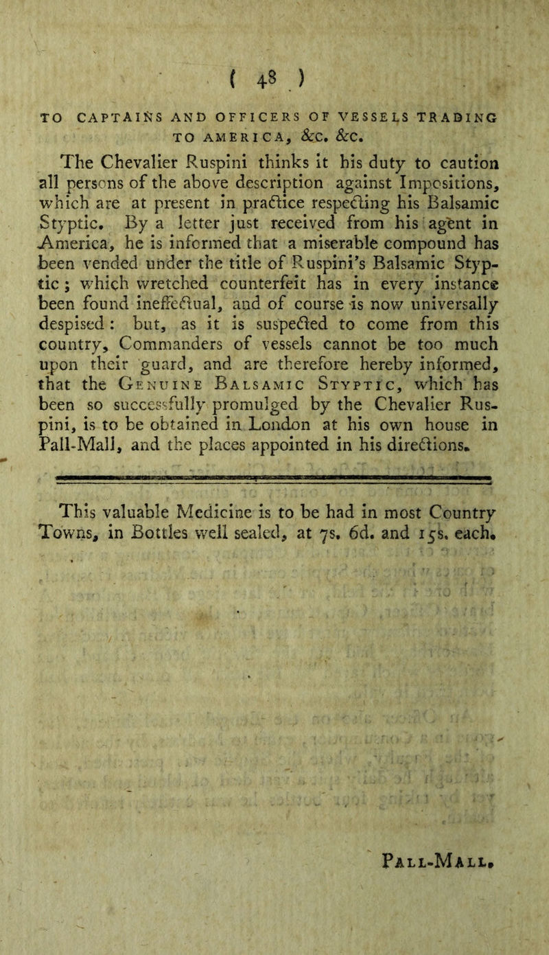 TO CAPTAIJJS AND OFFICERS OF VESSELS TRADING TO AMERICA, ScC* ScC, The Chevalier Ruspini thinks It his duty to caution all persons of the above description against Impositions, which are at present in pradice respeding his Balsamic Styptic. By a letter just received from his agent in America, he is informed that a miserable compound has been vended under the title of Ruspini's Balsamic Styp- tic ; which wretched counterfeit has in every instance been found ineffedual, and of course is now universally despised: but, as it is suspeded to come from this country. Commanders of vessels cannot be too much upon their guard, and are therefore hereby informed, that the Genuine Balsamic Styptic, which has been so successfully promulged by the Chevalier Rus- pini, is to be obtained in London at his own house in Pall-Mall, and the places appointed in his diredions* This valuable Medicine is to be had in most Country Towns, in Bottles well sealed, at 7s. 6d. and 15s, each. Pall-Mall,