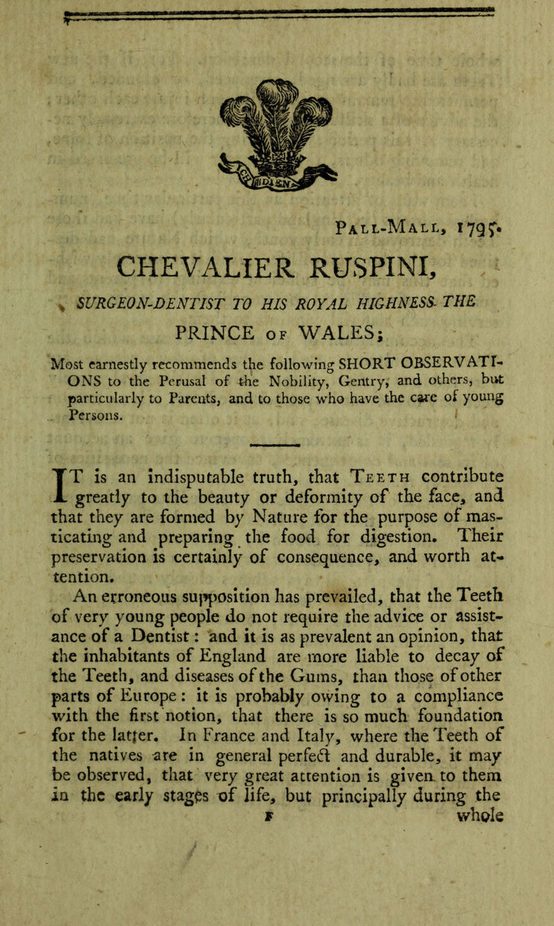 r Pall-Mall, I79f. CHEVALIER RUSPINI, , SURGEON-DENTIST TO HIS ROYAL HIGHNESS^ THE PRINCE OF WALES; Most earnestly recommends the following SHORT OBSERVATI- ONS to the Perusal of the Nobility, Gentry, and others, but particularly to Parents, and to those who have the care of young Persons. IT Is an indisputable truth, that Teeth contribute greatly to the beauty or deformity of the face, and that they are formed by Nature for the purpose of mas- ticating and preparing the food for digestion. Their preservation is certainly of consequence, and worth at-* tendon. An erroneous su|^^)Osition has prevailed, that the Teeth of very young people do not require the advice or assist- ance of a Dentist: and it is as prevalent an opinion, that the inhabitants of England are more liable to decay of the Teeth, and diseases of the Gums, than those of other parts of Europe: it is probably owing to a compliance with the first notion, that there is so much foundation for the latter. In France and Italy, where the Teeth of the natives are in general perfed and durable, it may be observed, that very great attention is given to them in the early stages of life, but principally during the r whole