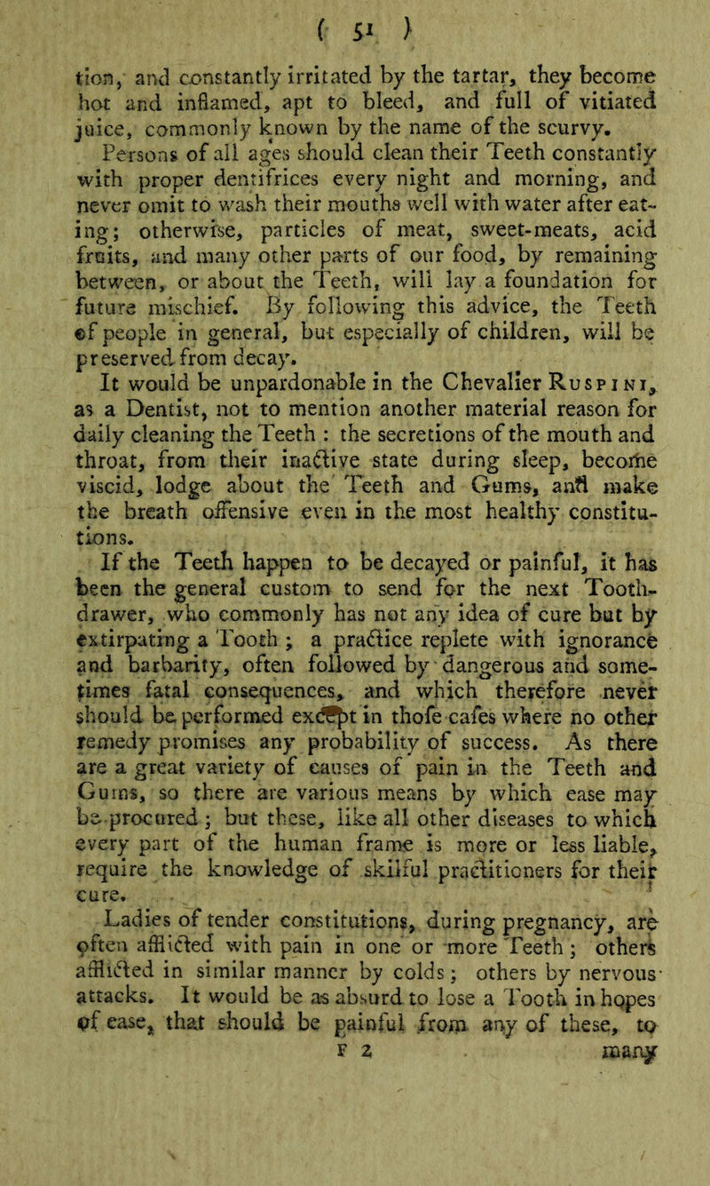 tbn, and cx>nstantly irritated by the tartar, they become hot and indamed, apt to bleed, and full of vitiated juice, commonly known by the name of the scurvy. Persons of all ages should clean their Teeth constantly with proper dentifrices every night and morning, and never omit to v/ash their mouths well with water after eat- ing; otherwfte, particles of meat, sweet-meats, acid fruits, and many other parts of our food, by remaining between, or about the Teeth, will lay a foundation for future mischief. By following this advice, the leeth ef people in general, but especially of children, will be preserved from decay. It would be unpardonable in the Chevalier Ruspini, as a Dentist, not to mention another material reason for daily cleaning the Teeth : the secretions of the mouth and throat, from their inailive state during sleep, becorhe viscid, lodge about the Teeth and Gums, an?l make the breath offensive even in the most healthy constitu- tions. If the Teeth happen to be decayed or painful, it has been the general custom to send for the next Tooth- drawer, who commonly has not any Idea of cure but by extirpating a Pooth • a pradice replete with ignorance and barbarity, often followed by dangerous and some- times fatal consequences, and which therefore never should be performed ex(ifj)t in thofe cafes where no other remedy promises any probability of success. As there are a great variety of causes of pain in the Teeth and Gums, so there are various means by which ease may be-procured ; but these, like all other diseases to which every part of the human frame is more or less liable, require the knowledge of skilful praditioners for their cure. Ladies of tender constitutions, during pregnancy, are often afflicied with pain in one or more Teeth; other^ afHided in similar manner by colds; others by nervous- attacks. It would be a-s absurd to lose a Tooth inhqpes ^f ease,^ that should be painful from, any of these, to^ F z marqiT