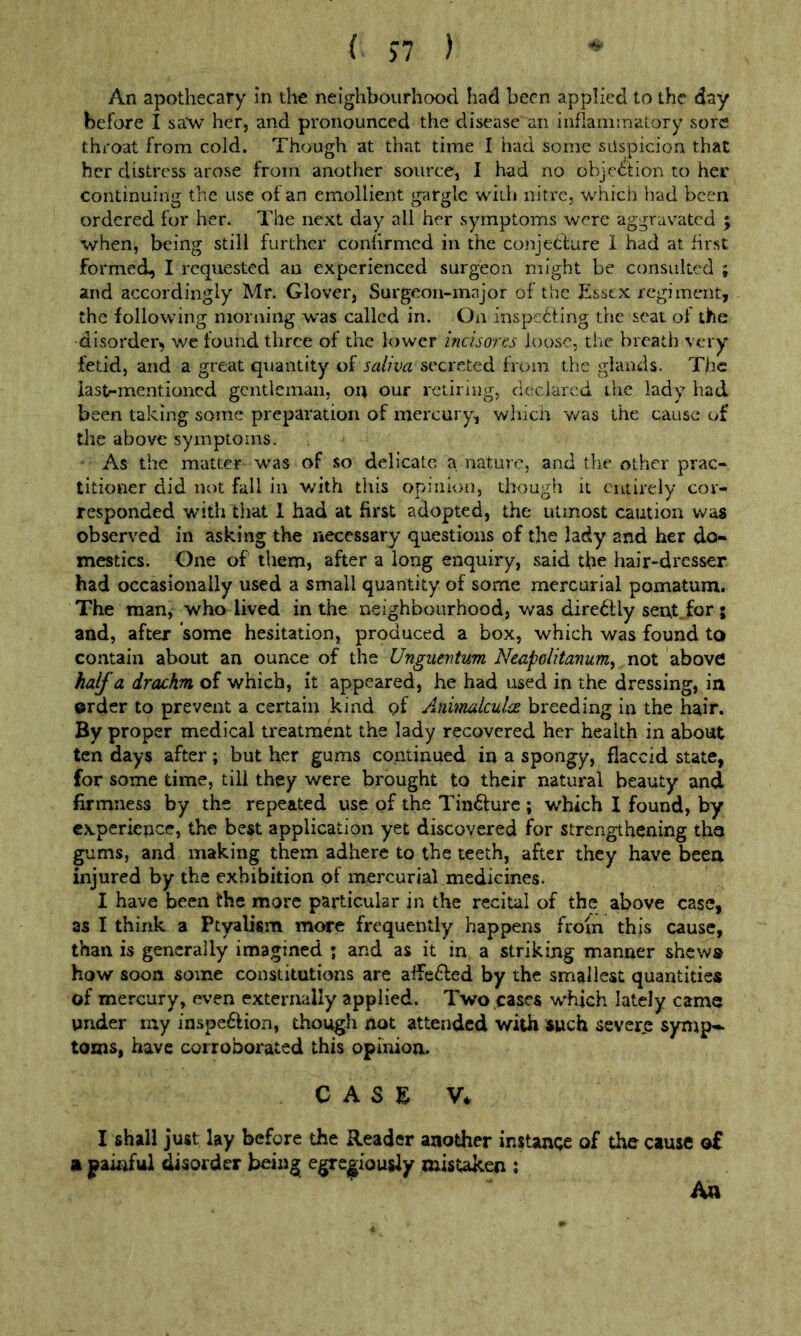 An apothecary in the neighbourhood had been applied to the day before I saw her, and pronounced the disease an inflammatory sore throat from cold. Though at that time I had some suspicion that her distress arose from another source, I had no objc6tion to her continuing the use of an emollient gargle with nitre, which had been ordered for her. The next day all her symptoms were aggravated ; when, being still further confirmed in the conjetlure 1 had at first formed, I requested an experienced surgeon might be consulted ; and accordingly Mr. Glover, Surgeon-major of the Essex regiment, the following morning was called in. On inspe^ling the seat of the disorder, wc found three of the lower incisores loose, the breath very fetid, and a great quantity of secreted from the glands. The iastrmentioned gentleman, on our retiring, declared the lady had been taking some preparation of mercury, which v/as the cause of the above symptoms. • As the matter was of so delicate a nature, and the other prac- titioner did not fall in with this opinion, though it entirely cor- responded with that 1 had at first adopted, the utmost caution was observed in asking the necessary questions of the lady and her do- mestics. One of them, after a long enquiry, said the hair-dresser had occasionally used a small quantity of some mercurial pomatum. The man, who lived in the neighbourhood, was diretilly sent,for; and, after some hesitation, produced a box, which was found to contain about an ounce of the Unguevtum Neapolitayiumy not ■ahovt half a drachm of which, it appeared, he had used in the dressing, in order to prevent a certain kind of Aniinalculcc breeding in the hair. By proper medical treatment the lady recovered her health in about ten days after; but her gums continued in a spongy, flaccid state, for some time, till they were brought to their natural beauty and firmness by the repeated use of the Tin^fure ; which I found, by experience, the best application yet discovered for strengthening the gums, and making them adhere to the teeth, after they have been injured by the exhibition of mercurial medicines. I have been the more particular in the recital of the above case, as I think a Ptyalism more frequently happens from this cause, than is generally imagined ; and as it in a striking manner shews how soon some constitutions are affe£led by the smallest quantities of mercury, even externally applied. Two cases which lately came under my inspeftion, though not attended with such sever.e symp- toms, have corroborated this opiaioa. CASE V. I shall just lay before the Reader another instance of the cause o£ a paiaful disorder being egre|;iousiy mistaken ; Aa