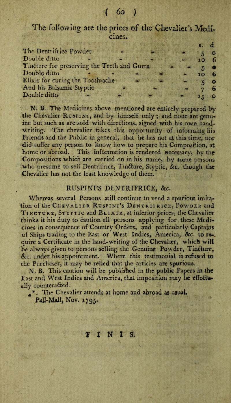 The following are the prices of the Chevalier’s cines. The Dentrifi ice Powder - • . Daul>le ditto - - ^ Tindlure for preserving the Teeth and Giims^ • Double ditto tiixir for curing the Toothiachc • ^ And his Balsamic St^’ptic « *, « Double ditto - - » « N. B. The Medicines above mentioned are entirely prepared by the Chevalier RusriNi, and by himself only ; and none are genu- ine but such as are sold with dirc6lions, signed with his own hand- writing. The chevalier takes this opportunity of informing His Friends and the Public in general, that he has not at this time, nor did suffer any person to know how to prepare his Composition, at home or abroad. This infdrmation is rendered necessary, by the Compositions which are carried on in his name, by some persons who presume to sell Dcntrifrice, Tindlure, Styptic, &c. though the Chevalier has not the least knowledge of them. RUSPINrs DENTRIFRICE, &c. Whereas several Persons still continue to vend a spurious imita- tion of the Chevalifr Ruspini’s Dentr ifr ice, Powder and Tincture, Styptic and Elixir, at inferior prices, the Chevalier thinks it his duty to caution all persons applying for these Medi- cines in consequence of Country Orders, and particularly Captains of Ships trading to the East or West IndieSj America, &c. to r©-, quire a Certificate in the hand-writing of the Chevalier, which will be always given to perscins selling the Genuine Powder, Tin^iure, &c. under his appointment. Where this testimonial is refused to the Purchaser, it may be relied that ^e articles are spurious. N. B. This caution will be published in the public Papers in the East and West Indies and America, that imposition may be effe^u- ally countcrafted. „ The Chevalier attends at home and abroad as usual. Pall-MaJl, Nov. 1795* Medi- s. d 5 o 10 6 5 • 10 6 5 o 7 6 o FINIS.
