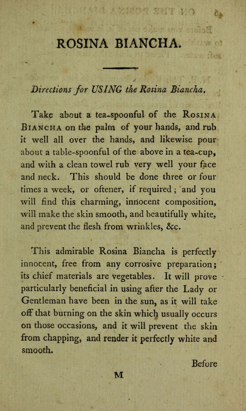 ROSINA BIANCHA. 'Directions for USING the Rosina Biancha. Take about a tea-spoonful of the Rosina Biancha on the palm of your hands, and rub it well all over the hands, and likewise pour about a table-spoonful of the above in a tea-cup, and with a clean towel rub very well your face and neck. This should be done three or four times a week, or oftener, if required ; and you will find this charming, innocent composition, will make the skin smooth, and beautifully white, and prevent the flesh from wrinkles, &c. This admirable Rosina Biancha is perfectly innocent, free from any corrosive preparation; its chief materials are vegetables. It will prove particularly beneficial in using after the Lady or Gentleman have been in the sun, as it will take off that burning on the skin whic^ usually occurs on those occasions, and it will prevent the skin from chapping, and render it perfectly white and smooths M Before