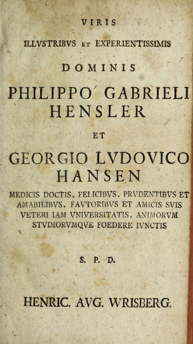 VIRIS ItLVSTRIBVS ET EXPERIENTISSIMIS DOMINIS PHILIPPO GABRIELI HENSLER 'O ET ^ GEORGIO LVDOVICO HANSEN MEDICIS DOCTIS, FELlCIBVS, PRVDENTIBVS ET AMABILIBVS, FAVTORIBVS ET AMICIS SVIS VETERI lAM VNIVERSITATIS, ANIMORVM STVDIORVMQVE FOEDERE IVNCTIS S, P. D» HENRIC. AVG. WRISBERG.