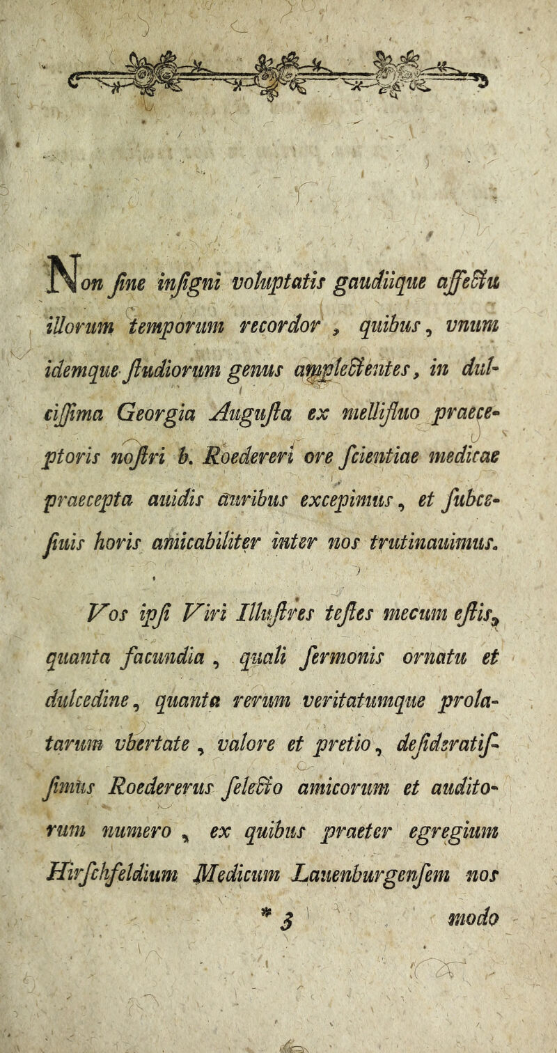 r ■jNfo» Jim injtgni voluptatis gaudiiqtie affe&u illorim temporum recordor > quibus ^ vniim idemque jludionim gems a^pleSientes, in duU cijjima Georgia Augujla ex mellifluo prae^e^ ptoris nojfri k Roedereri ore fdentiae medicae , I , praecepta auidis auribus excepimus^ et fubcs^ filiis horis afmcabiliter inter nos trutinammus. ■ ') Vos ipji Viri lUnfires tejles mecum ejiis^ quanta facundia , quali fermonis ornatu et dulcedine, quanta rerum veritatumque prola- tarim vbertate , valore et pretio , defderatif fmtis Roedererus fek&o amicorum et audito- rum numero , ex quibus praeter egregium Hirfchfeldium Medicum Lauenburgenfem nos ^ ^ modo -