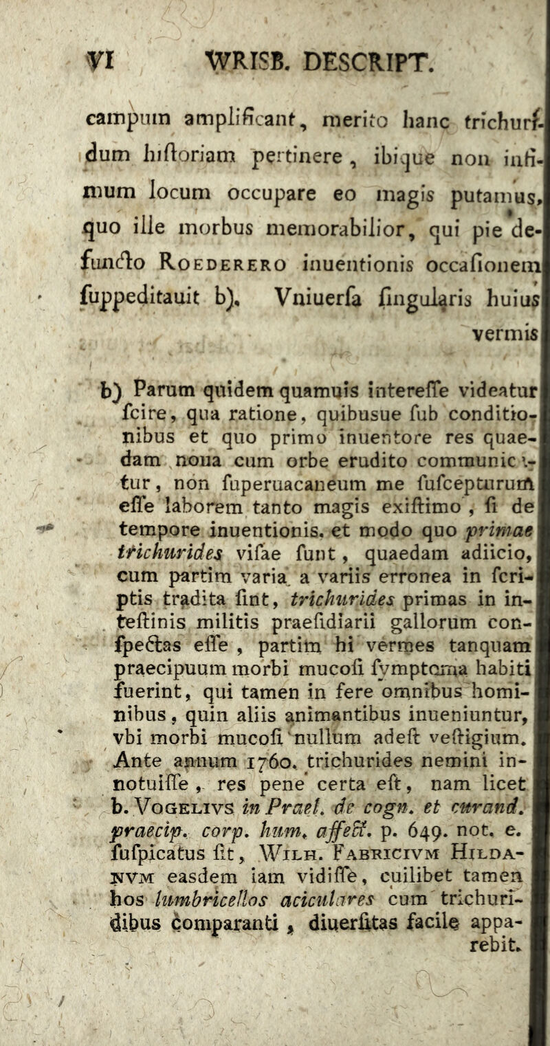 campum amplificant, merito hanc trichurf- dum hiftoriam pertinere , ibi.jue non infi- mum locum occupare eo magis putamus, quo ille morbus memorabilior, qui pie de- funcflo Roederero inuentionis occafionein fuppeditauit b), Vniuerfa lingularis huius vermis b) Parum quidem quamuis interelTe videatur fcire, qua ratione, quibusue fub conditio- nibus et quo primo inuentore res quae- dam noua cum orbe eradito communica- tur , non fuperuacaneum me fufceptnruiA efle laborem tanto magis exiftimo , fi de tempore inuentionis, et modo quo primae ttkhurides vifae funt, quaedam adiicio, cum partim varia^ a variis erronea in fcri- ptis tradita fint, trichnrides primas in in- teftinis militis praefidiarii gallorum con- fpeftas effe , partitn hi vermes tanqnam praecipuum morbi mucofi fymptarna habiti fuerint, qui tamen in fere omnibus homi- nibus , quin aliis animantibus inueniuntur, vbi morbi mucofi^nulium adeft veftigium. Ante annum 1760, trichurides nemini in- notuiffe res pene’ certa eft, nam licet b. \/^oGELivs in Praei, dc cogn, et mrand. praecip. corp, affeSf, p. 649. not. e. fufpicatus iit, Wilh. Fabuicivm Hilda- jiJVM easdem iam vidifTe, cuilibet tamen hos hmbricellos aciciilare^ cum trichuri- dibu§ comparanti i, diuerfitas facilo appa- I