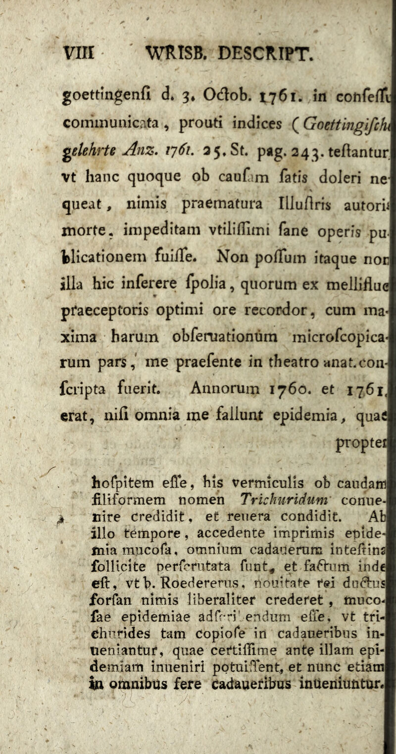 goettingenfi d. 3, Odob. 1761. In confelTi: coiriinunicr.ta ^ prouti indices (Goettingifchi getehrte Anz. tj^i. a 5. St. pag. 24:^. teftantur vt hanc quoque ob cauf m fatis doJeri ne- queat , nimis praematura Illurtris autorn morte, impeditam vtilifllmi fane operis pu bHcatioaem fuiife. Non poflum itaque nor illa hic inferere IpoJia, quorum ex melliflue praeceptoris optimi ore recordor, cum ma- xima harum obfeniationum microfcopica- rum pars, me praefente in theatro «nat.cou- fcripta fuerit. Annorum 1760. et 1761. erat, nili omnia me fallunt epidemia, quaS propter A hofpitem effe, his vermiculis ob caudam filiformem nomen Trichuridum conue- nire credidit, et reuera condidit. Ab illo tempore, accedente imprimis epide- miaraucofa, om.nium cadauerutc intefiins follicite perfcrutata funt, et faftnm inde eft, vtb. Roedererns, nouitate fei dndtus forfan nimis liberaliter crederet , muco- V fae epidemiae adfr ri' endum effe. vt tri- chufides tam Copiofe in cadaueribus in- ueniantur, quae certiffime ante illam epi- demiam inneniri potuilTent, et nunc etiam in omnibus fere cadaueribus inUeiiiuntur.