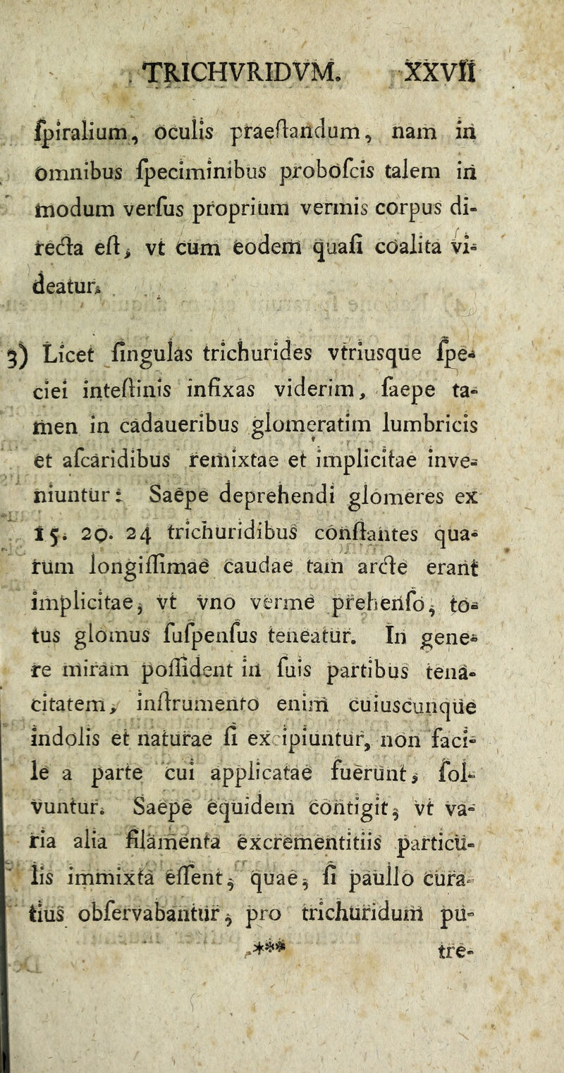 . TRICHVRIDVM. XXVtt ipiralium, Oculis praedandum, nam iri Omnibus fpeciminibus probofcis talem iri tnodum verfus proprium vermis corpus di- redia eft> vt curri feodertl quafi cOalita Vi- deatur» i 5) Licet finguks trichurides vtriusque ciei inteftiiiis infixas viderim, faepe ta« jiien in cadaueribus glomeratim lumbricis et afcaridibus reitiixtae et implicitae inve- niuntur: Saepe deprehendi glomeres eX' 15. 2Q. 24 trichuridibus conflantes qua- rum longiffima^ caudae tam arde erant implicitae, vt vno verm^ pfeheilfd^ td« tus glomus fufpenfus teneatur, tn gene- re miram poflident iii fiiis partibus tena- citatem, inftrumentd eninl cuiuscunque indolis et naturae fi excipiuntur, non faci” le a parte cui applicatae fuerunt i fol- vunturi Saepe equidem eOritigit^ vt va- ria alia filamenta excrementitiis particu- lis immixta eflent^ quae^ fi paullo Cura- tius obfervabantiir ^ pro trichtiridunl pii- tre-