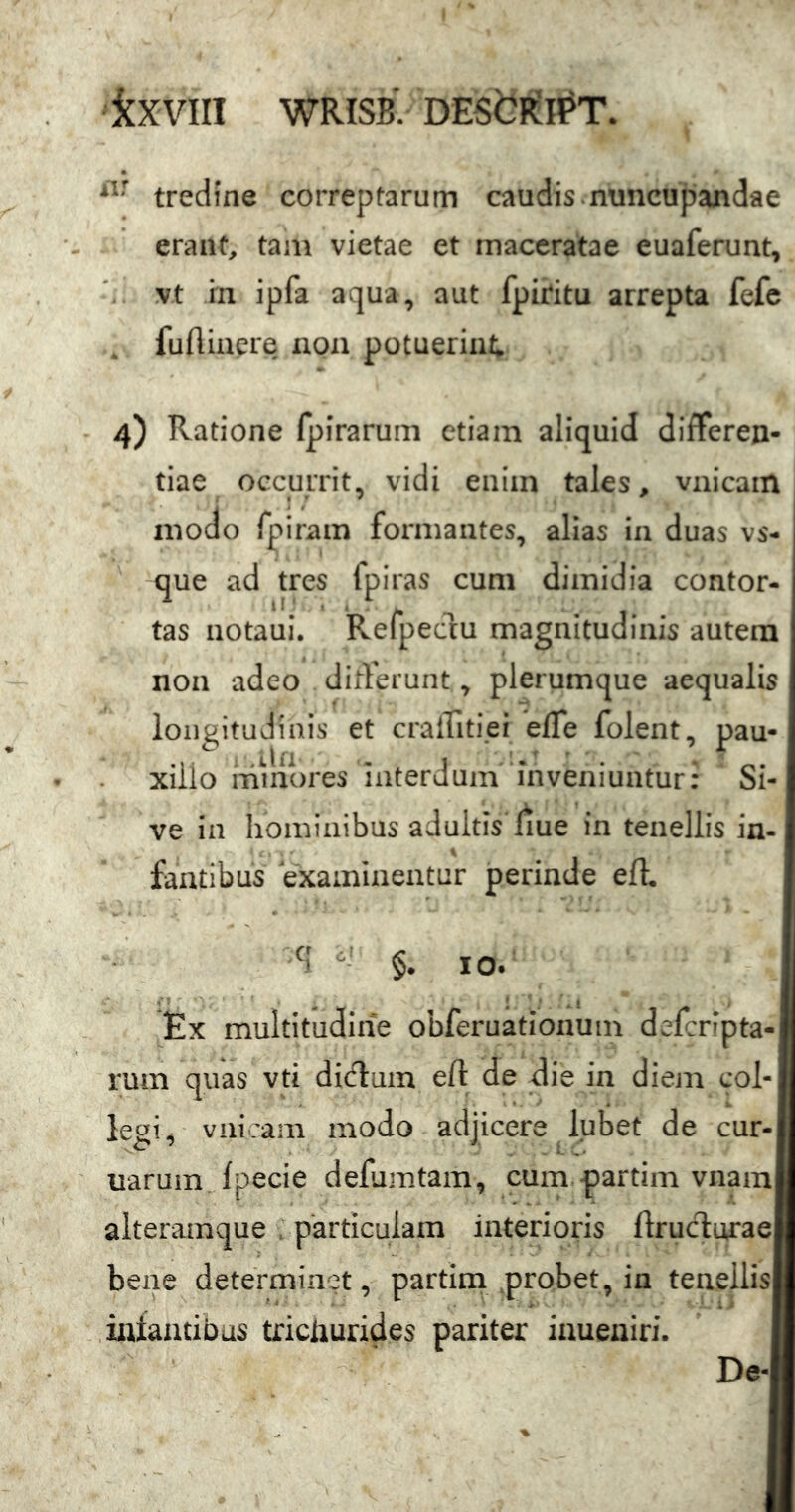 kxvill WRISB' DEStl(H?T. tredine correptarum caudis.nuncupandae erant, tam vietae et maceratae euaferunt, vt in ipfa aqua, aut fpicitu arrepta fefc fuflincre non potuerint; 4) Ratione fpirarum etiam aliquid differen- tiae occurrit, vidi enim tales, vnicam modo rpiram formantes, alias in duas vs- que ad tres fpiras cum dimidia contor- tas notaui. Refpeclu magnitudinis autem non adeo dirferunt, plerumque aequalis longitudinis et cralTitiei elTe folent, pau- xillo minores interdum inveniuntur: Si- ve in hominibus adultis liue in tenellis in- faatibas examinentur perinde eft. q cj §. IO. Ex multitudine obferuationuin defcrfpta- rum quas vti dicflum eft de die in diem col- legi, vnicam modo adjicere lubet de cur- uarum, fpecie deflimtam, cum partim vnam alteramque . particulam interioris ftrucT:urae| bene determinet, partini probet, in tenellis iatantibus trichurides pariter iaueniri. De