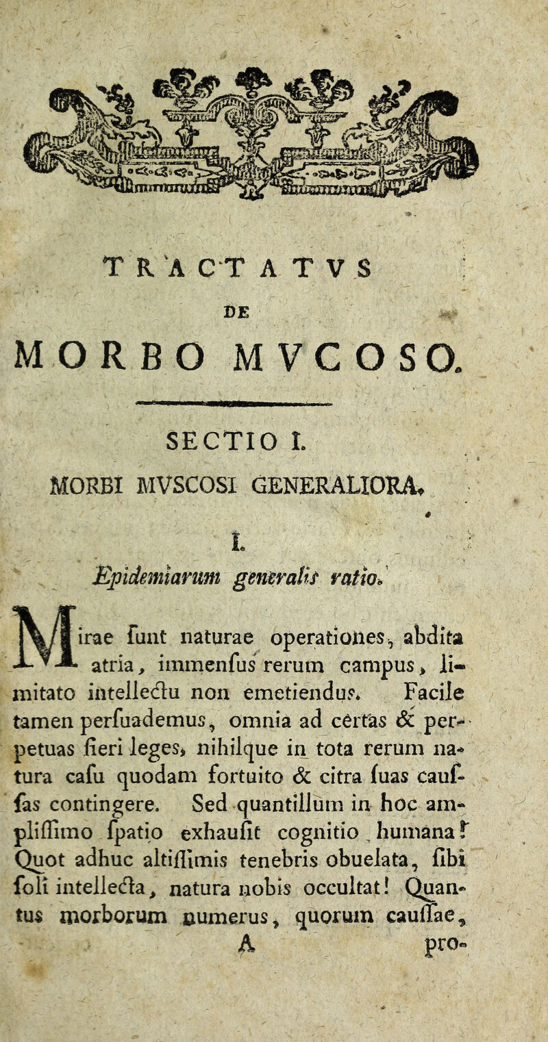 MORBI MVSCOSI GENERALIORA, L ■ i Epidemiarum gerusvalk ratioJ Mirae fuat naturae operatioties^ abdita atria, immenfus rerum campus * li- mitato intelledu non emetiendus. Facile tamen perfuademus, omnia ad cCrfas & per.- petuas fieri leges» nihilque in tota rerum na- tura cafu quodam fortuito & citra fuas cauf- fas contingere. Sed quantillum in hoc am- pliflimo fpatio exhaufit cognitio , humana t Quot adhuc altifllmis tenebris obuelata, libi foli intellecfla, natura nobis occultat! Quan- tus morborum numerus» quorum caulTae, A pro«