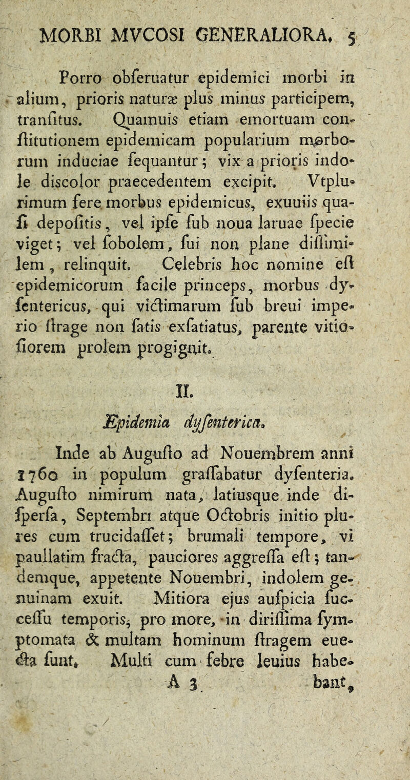 Porro obferuatur epidemici morbi in alium, prioris naturas plus minus participem, tranfitus. Quamuis etiam emortuam con» ftitutionem epidemicam popularium morbo- rum induciae fequantur; vix a prioris indo- le discolor praecedentem excipit. Vtplu- rimum fere, morbus epidemicus, exuuiis qua- li depofitis, vel ipfe fub noua laruae fpecie viget; vel fobolem, fui non plane diflimi- lem , relinquit. Celebris hoc nomine eft epidemicorum facile princeps, morbus dy- fcntericus, qui victimarum fub breui impe- rio llrage non fatis exfatiatus, parente vitio* fiorem prolem progignit, II. Epidemia dyfentenca, Inde ab Auguflo ad Noueinbrem anni 1760 in populum graffabatur dyfenteria. Auguflo nimirum nata/ latiusque inde di- Iperfa, Septembri atque Odtobris initio plu- res cum trucidaflet; brumali tempore, vi paullatim fracfla, pauciores aggrelTa efl; tan- denique, appetente Nouembri, indolem ge- nuinam exuit. Mitiora ejus aufpicia fuc- celfu temporis^ pro more, - in dirillima fym- ptomata & multam hominum flragem eue- dla funt. Multi cum - febre ieuius habe» A 3. bant»