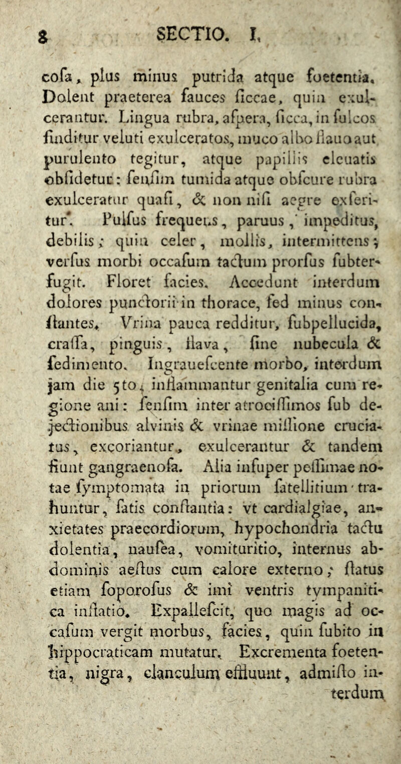 cofa, plus minus putrida atque foetentia. Dolent praeterea fauces ficcae, quia c::ul« cerantur. Lingua rubra, afpera, ficca, in fulcos finditur veluti exulceratos, muco albo liauoaut purulento tegitur, atque papiliis clcuatis oblidetur: feiifiin tumida atque obfcure rubra exulceratur quafi, & non nifl aegre exferi' tur\ Pulfus frequens, paruus impeditus, debilis; quin celer, mollis, intermittens ^ veiTus morbi occafum taefum prorfus fubter-» fugit. Floret lacies. Accedunt interdum dolores puneforii in thorace, fed minus con-t flantes^ Vrina pauca redditur, fubpellucida, cralfa, pinguis, ilava, fine nubecula & fedimento. Ingrauefcente morbo, interdum jam die 5t0 4 inllainmantur genitalia cum re- gione ani: fenfim inter atroeiffimos fub de- .je<5tionibus alvinis & vrinae millione crucia- tus, excoriantur., exulcerantur & tandem fiunt gangraenofa. Alia infuper peifimae no- tae fymptomata ia priorum fatellitium' tra- huntur, fatis conflantia: vt cardialgiae, aii«* xietates praecordiorum, hypochoiidria taclu dolentia, uaufta, vomituritio, internus ab- domiais aeftus cum calore externo; flatus etiam foporofus & imi ventris tympaniti- ca iuilatio, Expallefcit, quo magis ad oc- cafum vergit morbus, facies, quin fubito iil Ifippocraticam mutatur.. Excrementa foeten- tia, nigra, clanculum, eftiuuiit, admifio in- terdum.