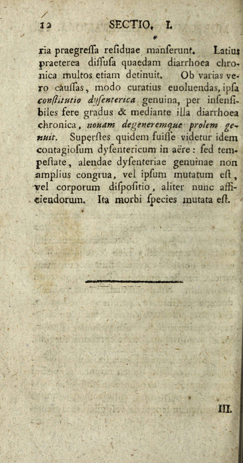 ria praegrefTa refiduae nianferunf* Latius praeterea difTufa quaedam diarrhoea diro- iiica multos etiam detinuit, Ob varias ve- ro caufTas, modo curatius euolueudas, ipfa confiituth dyfenterica genuina, per infciifi- biles fere gradus & mediante illa diarrhoea chronica, nonam de gener emque prolem ge^ finit. Superftes quidem fuifle videtur idem contagiofum dyfentericum in aere: fed tem* peftate, alendae dyfenteriae genuinae non amplius congrua, vel ipfum mutatum eft, vel corporum difpofitio, aliter nunc affi- ciendorum. Ita morbi fpecies inutata effi ^