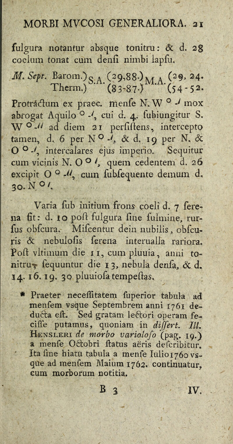 fulgura notantur absque tonitru: & d. 2g coelum tonat cum denfi nimbi lapfu, M. SepK Barom.)- a (29,88*)a (^9> 24* Therm.) ‘ ‘(83-^87-) ‘ ‘(54-52- Protrddum ex praec. menfe N.W ^ mox abrogat Aquilo ^ cui d, 4. fubiungitur S. ad diem 21 perfiftens, intercepto tamen, d.. 6 per N ^ & d. 19 per N. & 'O ^ intercalares ejus imperio. Sequitur cum vicinis N. O ^ quem cedentem d. 26 excipit O ^ cum fubfequente demum d, 30, NO/, Varia fub initium frons coeli d. 7 fere^ na fit: d, io poft fulgura fine fulmine, rur- fus obfcura. Mifcentur dein nubilis, obfcu- ris & nebulofis fetena interuaira rariora, Poft vltimum die 11, cum piuuia, anni to- nitru-^ fequuntur die 13, nebula denfa, & d, 14.16.19, 3Q pluuiofa tempeftas, * Praeter neceffitatem fuperior tabuk ad menfem. vsque Septembrem anni 1761 de- ducta eft. Sed gratam leftori operam fe- ciffe putamus, quoniam in differt, ///. Hensleri de morbo varioJofo (pag^ 19.) a menfe Oftgbri ftatus aeris defcribitur, ' Ita fine hiatu tabula a menfe Iulioi76ovs- que ad menfem Maiura 1762. continuatur, cum morborum notitia, B 3 IV.