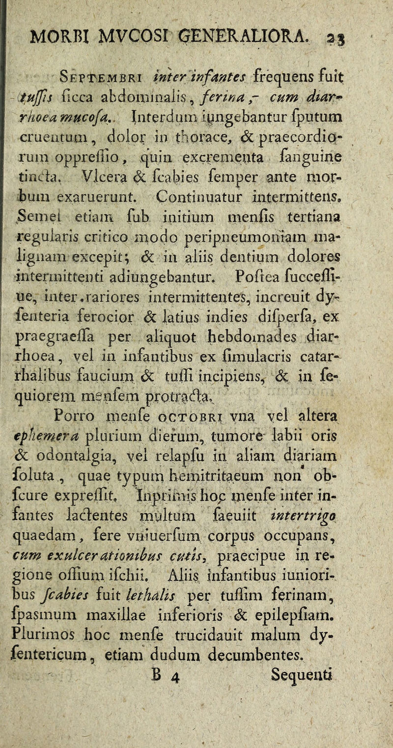 Sept^embri inter infaj^tes frequens fuit: -^tujfis ficca abdominalis,cum dtar^ rhoea mucofa.. Interdum iyngebantur fputum cruentum, dolop in thorace, & praecordio- rum opprefiio, quin excremetuta fanguine tincb, Vicere & fcahies femper ante mor- bum exaruerunt. Continuatur intermittens. Semel etiam fub initium menfis tertiana regularis critico modo peripneumoniam ma- lignam excepit; Ac in aliis dentium dolores intermittenti adiungebantur, Poftea fuccefli- ue, inter.rariores intermittentes, increuit dy^ fenteria ferocior & latius indies difperfa, ex praegraelfa per aliquot hebdomades diar- rhoea, yei in infantibus ex fimulacris catar- rhalibus faucium Ac tuffi incipiens^ & in fe- quiorem menfem protr^da.. Porro m^ufe qctobri yna yel altera ephemera plurium dierum, tumore labii oris Ac odontalgia, yei relapfu m aliam djariam foluta , quae typum hemitritaeum tion ob^ fcure exprelht, Inprimis hop meoft inter in- fantes lacientes multum faeuiit intertrigo quaedam, fere vriiuerfum corpus occupans, cum exulcerutiombus cutis, praecipue in re- gione offium ifchii, Aliis, infantibus iuniori- bus Jcabies imt lethalis per tuflim ferinam, fpasmum maxillae inferioris Ac epilepfiam. Plurimos hoc menfe trucidauit malum dy- fentericum, etiam dudum decumbentes. B 4 Sequenti