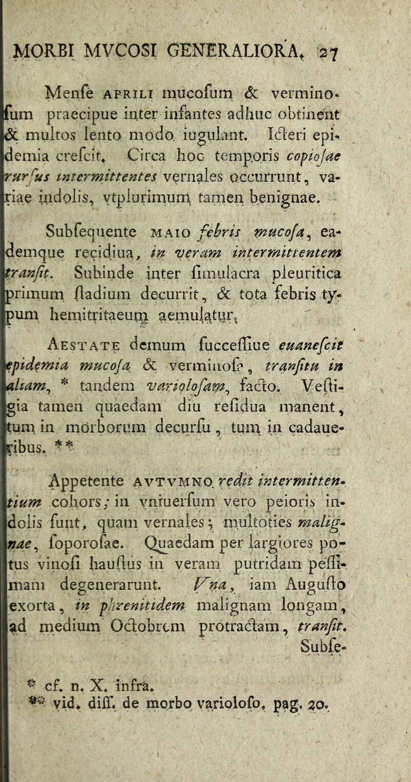 Menfe aprili mucofum & vermino* fum praecipue inter infantes adhuc obtinent & multos lento modo iugulant. IcPceri epb demia crefcit^ Circa lioo temp.oris copiojae rursus intermittentes, vernales occurrunt, va- riae uidolis, vtplurirnum tainen benignae. Subfequente maio febris mncofa^ ea- demque recidiua, in veram intermittentem tranft- Subinde inter fimulacra pleuritica primum fladium decurrit, & tota febris ty- pum hemitntaeutix aemulattiro Aestate demum fucceffiue eumefcit epidemia mucoja & verminofa, tranjhH in altam^ * tandem variolofam^ facto. Vefti- gia tamen quaedam diu relidua manent, tum, in mdrborurn decurfu , tiiii| in cadaue- ribuSa Appetente avtvi^no redit intermitten* tium cohors; in vnruerfum vero peioris in- dolis fuiit, quam vernales^ multotics malig- nae^ foporofae. Qu^aedam per largiores po- tus vinofi hauftus in veram putridam pefli- mam degenerarunt. iam Augufto exorta, in phrenitidem malignam longam, ad medium Oclobrcm protra(ftam, tranft, Subjfe- ^ cf. n. X. infra. yid. dilT. de morbo variolofo, pag, 20,