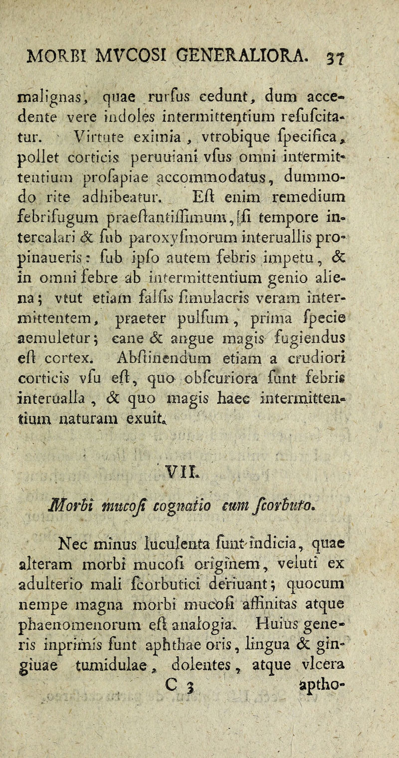 malignas^ quae rurfus cedunt, dum acce- dente vere indoles intermittei]itium refufcita- tur. Virtute eximia , vtrobique fpecifica„ pollet corticis peruuiani vfus omni intermit- tentium profapiae accommodatus, dummo- do rite adhibeatur. Eft enim remedium febrifugum praeftanlillimum,[fi tempore in- tercalari & ftib paroxyfmorum interuallis pro- pinaueris: fub ipfo autem febris impetu, & in omni febre ab intermittentium genio alie- na; vtut etiam falfls fimulacris veram inter- mittentem, praeter pulfum, prima fpecie aemuletur; cane & angue magis fugiendus eft cortex. Abftinendum etiam a crudiori corticis vfu eft, qub obfcuriora funt febris interualla , & quo magis haec intermitten- tium naturam exuit, Morbi mucojt coptatio mm fcorbuto. Nec minus luculenta fiint indicia, quae alteram morbi mucofi originem, veluti ex adulterio mali Icorbutici deriuant; quocum nempe magna morbi muebfi affinitas atque phaenomenorum eftanaiogiu. Huius gexie- ris inprimis funt aphthae oris, lingua & gin- giuae tumidulae dolentes, atque vlcera C 3 — aptho-