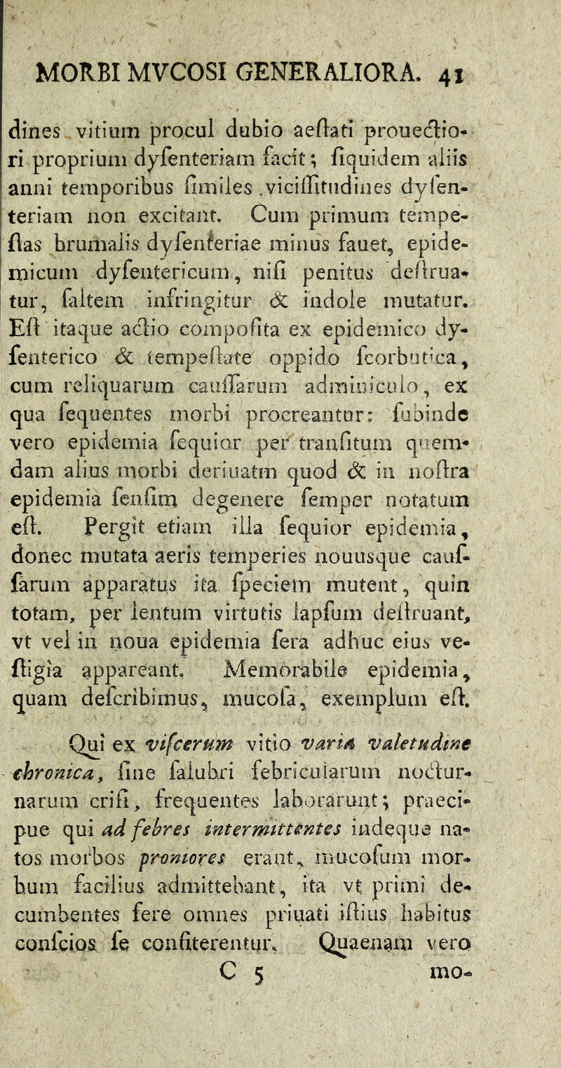 dines vitium procul dubio aeftati prouedio- ri proprium dyfenteriam facit; fiquidem aliis anni temporibus ilmiles .vicilTitndines dyfen- iteriam non excitant. Cum primum teinpe- i flas brumalis dyfenferiae minus fauet, epide- j micum dyfentericum, nifi penitus defirua» i tur, filtem infringitur & indole mutatur, Eft itaque aclio compofita ex epidemico dy- fenterico & iempeftate oppido lcorbut’ca^ cum reliquarum cauffarum adminiculo, ex qua fequentes morbi procreantur: fibinde vero epidernia fequior per traafitum quem« dam alius morbi deriuatm quod & iii noftra epidernia fcnfim degenere femper notatam eft. Pergit etiam illa fequior epidernia, donec mutata aeris temperies nouusque cauf- farum apparatus ita fpeeiem mutent, quin totam, per lentum virtutis iapfum dellruant, vt vel iu noua epidernia fera adhuc eius ve- fligia app‘areant Memorabile epidernia, quam defcrihimus^ mucofa, exemplum eft. Qui ex vifcerHm vitio varm valetudine xhronica, fine falubri febricularum nodur- narum crifi, frequentes laborarunt; praeci- pue qui ad febres intermittentes iwdequa na- tos moi^bos promores erant,, mucofum mor- bum facilius admittebant, ita vt primi de- cumbentes fere omnes priuati iftius habitus conlcios fe confiterentur. Quaenam vero C 5 mo-