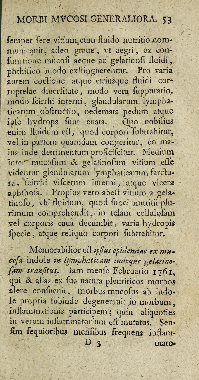 femper fere vitium^cum fluido nutritio nom- municauit, adeo graue, vt aegri, ex con- fumtione miicofi aeque ac gelatinofi fluidi, phthifico modo exftinguerentur. Pro varia autem cocione atque vtriusque fluidi cor- ruptelae diuerfitate, modo vera fuppuratio, modo fcirrhi interni , glandularum lympha- ticarum obflrudio, oedemata pedum atque I ipfe hydrops funt enata. ^0 nobilius i enim fluidum eft, quod corpori fubtrahitur, vel in partem quamdam congeritur, eo ma- ius inde detrimentum proScifcitur. Medium iater~ mucofum & gelatinofum vitium efle videntur glandularum lymphaticarum farclu- ra> Icirrlii vifcerum interni, atque vlcera aphthofa. Propius vero abeft vitium a gela- tinofo, vbi fluidum, quod fucet, nutritii plu- rimum comprehendit, i'in telam cellulofam vel corporis caua decumbit, varia hydropis fpecie, atque reliquo corpori fubtrahitur. Memorabilior eft ipfius epidemUe ex mu- eofa indole in l'^<'mphaticam mdetjHe gelatim-r fam trmjitus^ lam menfe Februario 1761, qui (Sc alias ex fua natura pleuriticos morbos alere confueuit, morbus mucofus ab indo- le propria liibinde degenerauit in morbum, inflammationis participem ; quin aliquoties in verum inflammatorium eft mutatus. Sen- fim fequioribus menfibus frequens inflam- D 3 mato-