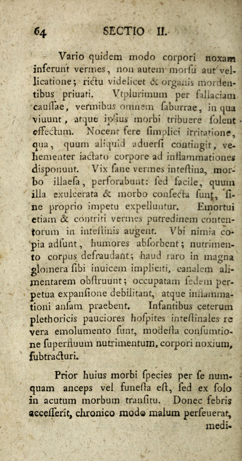 - Vario quidem modo corpori noxam inferunt vermes, non autem moiTu aut vel- licatione; fictu videlicet dc orga;iis morden- tibus priuati. V''tplurimum per fallaciam caudae, vermibus omnem faburrae, in qua viuunt, atque iodus morbi tribuere foleiit elfeclum. Nocent fere fimplici irritatione, qua, quum aliquid adiierfi coutiiigit, ve- hementer iacdato corpore ad inllammationes disponunt. Vix faiie vermes intertina, mor- bo illaefa, perforabunt: fed facile, quum illa exulcerata & morbo confecta funi, ne proprio impetu expelluntur. Emortui etiam & contriti vermes putredinem conten- torum in inteliinis augent. Vbi nimia co- pia adlunt, humores abforbcnt; nutrimen- to corpus defraudant; haud laro in magna glomera fibi inuicem impliciti, canalem ali- mentarem obflruunt; occupatam Icdem per- petua expanfione debilitant, atque imlamma- tioni anfam praebent. Infantibus ceterum plethoricis pauciores hofpites intedinales rc vera emolumento funt, modella confumtio- ne fuperiiuum nutrimentum, corpori noxium, fubtradluri. Prior huius morbi fpecies per fe num- quam anceps vel funeda eft, fed ex folo in acutum morbum tranfitu. Donec febris aecelTerit, chronico modo malum perfeuerat, medi-