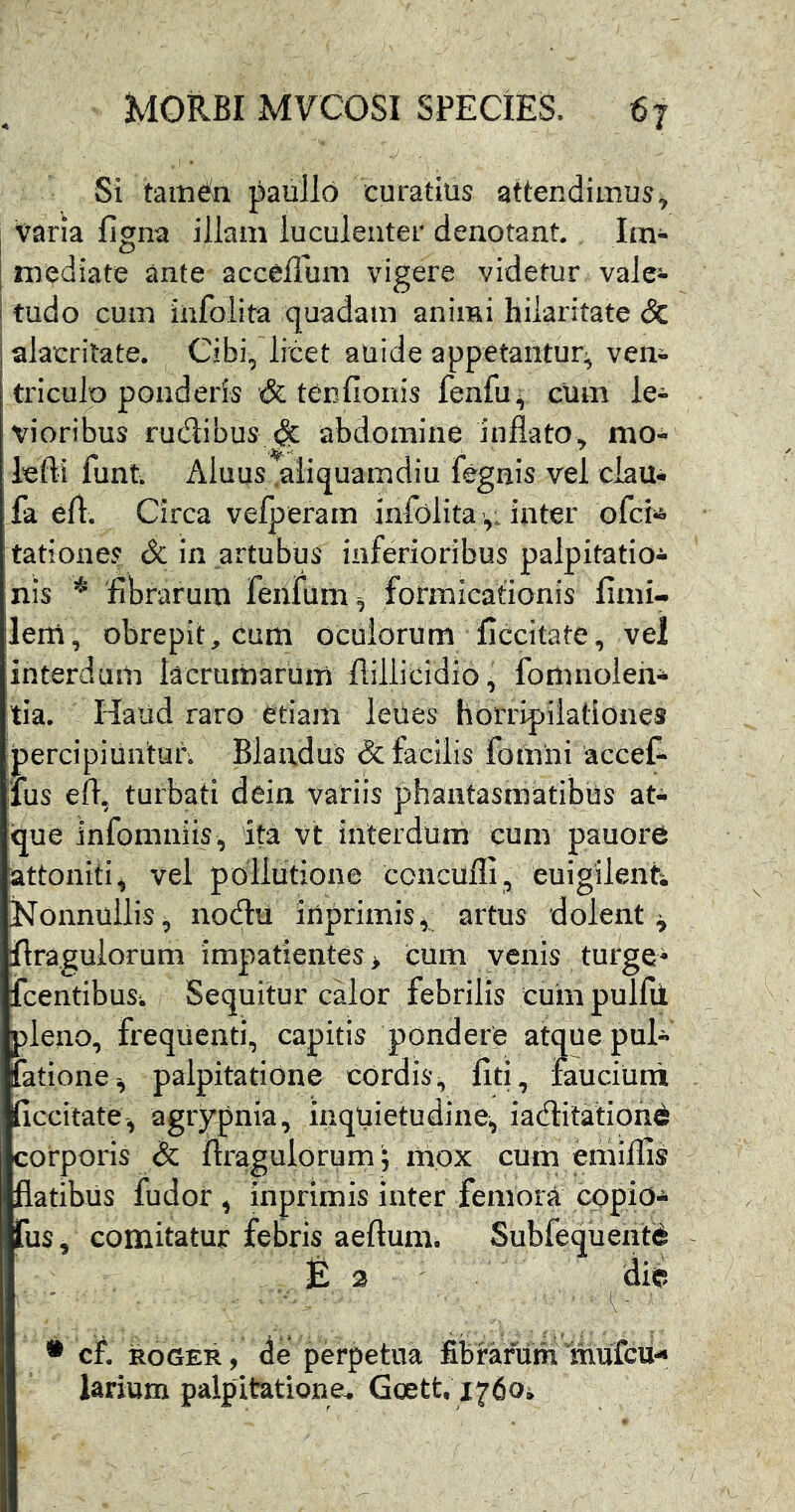 Si tamdn paullo curatius attendimus^ 1 varia figna illam luculenter denotant Im- I mediate ante acceffum vigere videtur vale- ! tudo cum infolita quadam animi hilaritate & j alacritate. Cibi, licet auide appetantur:^ ven- triculo ponderis & tenfionis fenfu^ cum le- vioribus rudibus & abdomine inflato, mo- lefti funt Aluus .aliquamdiu fegnis vel clau* fa eft. Circa velperam infolita ,; inter ofcii& tationes Sc in artubus inferioribus palpitatio^ nis librarum feiifum^ formicationis iimi- lem, obrepit, cum oculorum ficcitate, vel interdum lacrumarum ftillicidio^ fomnoleh- tia. Haud raro etiam leiies hoiTipilationes percipiuntur. Blandus & facilis fomiii accef- lus efl, turbati dein variis ph^ntasmatibiis at- que infomniis, ita vt interdum cum pauore attoniti ^ vel pollutione ccncufli, euigilenti Nonnullis, nodii inprimis^ artus dolent^ flraguiorum impatientes > cum venis turge- fcentibuSi Sequitur calor febrilis cuin pulfii pleno, frequenti, capitis pondere atque pul- fatione, palpitatione cordis, liti, fauciuni iiccitate, agiypnia, inquietudine, iaditationd corporis & flraguiorum; mox cum emillis flatibus fudor , inprimis inter femora cppio- fus, comitatur febris aeftum. Subfequeiitd E 2 die ' • cf. ROGER, de perpetua fibrarum mufcu-* larium palpitatione^ Goett, 1760^