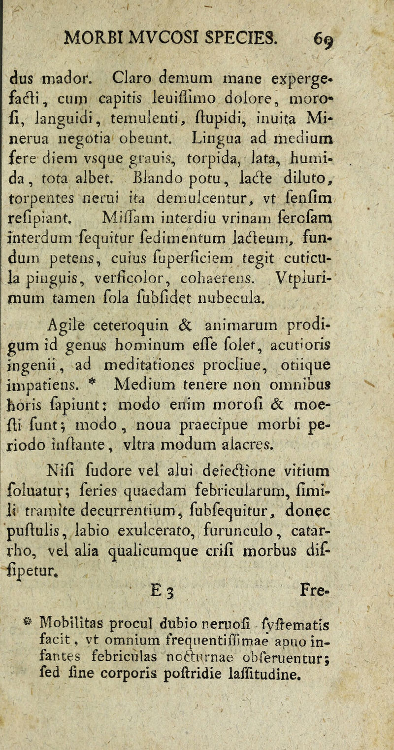 dus mador. Claro demum mane experge* fadi, cum capitis leuiflimo dolore, moro* fi, languidi, temulenti, ftupidi, inuita Mi* nerua negotia obeunt. Lingua ad medium fere diem vsque grauis, torpida, lata, humi- da, tota albet. Blando potu, lacte diluto, torpentes nerui ita demulcentur, vt fenfim refipiant. MilTam interdiu vrinam fercfam interdum fequitur fedimentum ladteum, fun- dum petens, cuius fuperficiem tegit cuticu- la pinguis, verficoior, cohaerens. Vtpiuri- mum tamen fola fubfidet nubecula. Agile ceteroquin & animarum prodi- gum id genus hominum effe folet, acutioris ingenii, ad meditationes procliue, otiique impatiens. ^ Medium tenere non omnibus horis fapiunt: modo enim morofi & moe- fii funt^ modo, noua praecipue morbi pe- riodo infiaiite, vitra modum alacres. Nifi fudore vel alui deie^lione vitium foluatur; feries quaedam febricularum^ fimi- li tramite decurrentium, fubfequitur, donec pullulis, labio exulcerato,^furunculo, catar- rho, vel alia qualicumque cdfi morbus dif- fipetur* E? Fre- Mobilitas procul dubio reruofi lyllematis facit, vt omnium freqiientiffimae apao in- fantes febriculas ncfturnae obferuentur; fed fine corporis poftridie laffitudine.